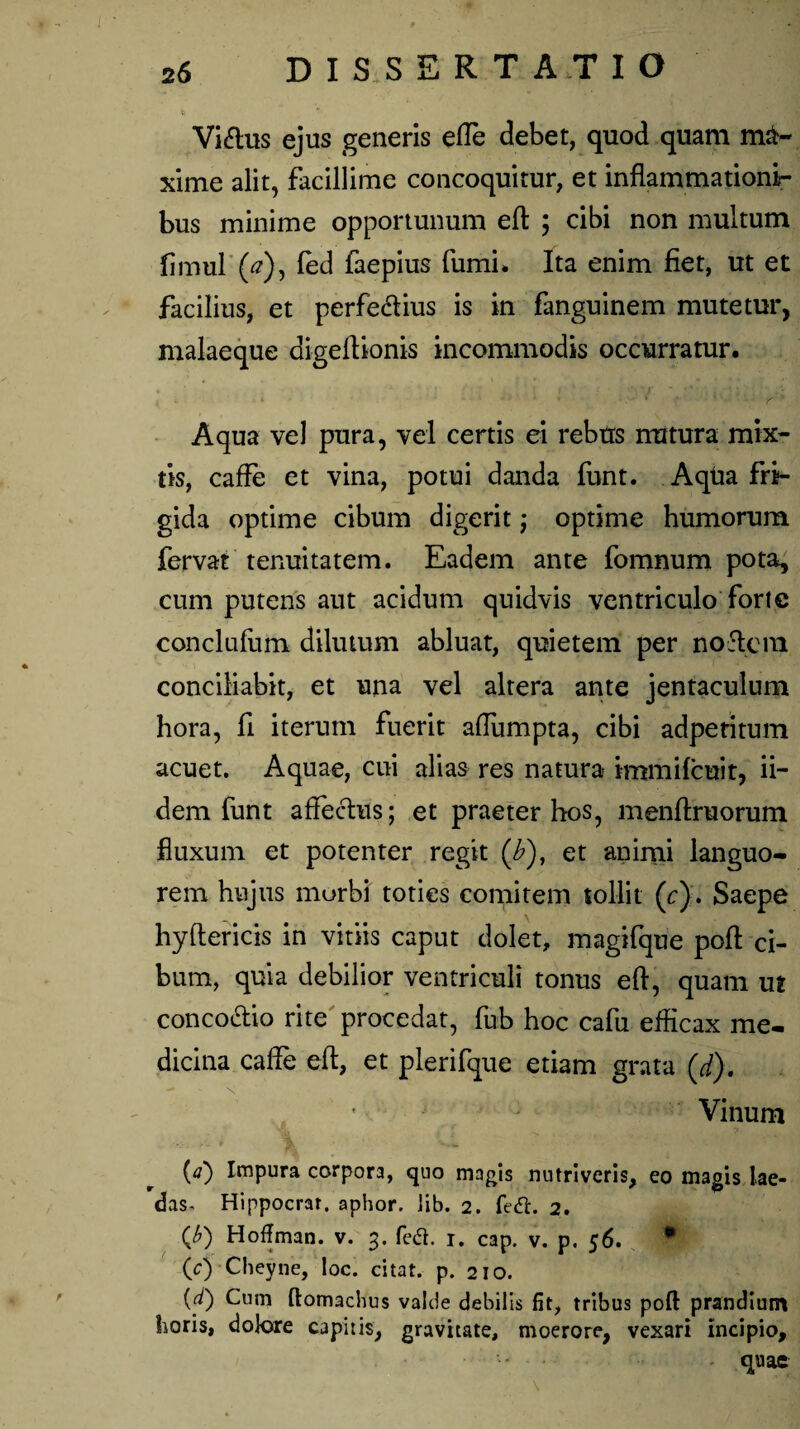 Vitflus ejus generis efle debet, quod quam ma¬ xime alit, facillime concoquitur, et inflammationi¬ bus minime opportunum efl ; cibi non multum fimul (<?), fed faepius fumi. Ita enim fiet, ut et facilius, et perferius is in fanguinem mutetur, malaeque digeflionis incommodis occurratur. Aqua vel pura, vel certis ei rebtrs matura mix¬ tis, caffe et vina, potui danda funt. Aqua fri¬ gida optime cibum digerit; optime humorum fervat tenuitatem. Eadem ante fomnum pota, cum putens aut acidum quidvis ventriculo fori e conclufum dilutum abluat, quietem per nodem conciliabit, et una vel altera ante jentaculum hora, fi iterum fuerit affumpta, cibi adpetitum acuet. Aquae, cui alias res natura immifeuit, ii- dem funt affectus; et praeter hos, menftruorum fluxum et potenter regit (£), et animi languo¬ rem hujus morbi toties comitem tollit (r). Saepe hyftericis in vitiis caput dolet, magifque poft ci¬ bum, quia debilior ventriculi tonus efl, quam ut conco&io rite procedat, fub hoc cafu efficax me¬ dicina caffe efl, et plerifque etiam grata (d). \ - * Vinum W Impura corpora, quo magis nutriveris, eo magis lae¬ das^ Hippocrar. aphor, lib. 2. fed. 2. {b) Hoffman. v. 3. fetf. 1. cap. v. p. 56. (c) Cheyne, loc. citat, p. 210. (d) Cum ftomachus valde debilis fit, tribus poft prandium horis, dolore capitis, gravitate, moerore, vexari incipio.