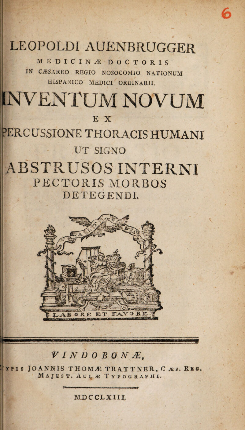 LEOPOLDI AUENBRUGGER MEDICINA DOCTORIS IN CAiSAREO REGIO NOSOCOMIO NATIONUM HISPANICO MEDICI ORDINARII. INVENTUM NOVUM E X ?ERCUSSIONE THORACIS HUMANI B UT SIGNO ABSTRUSOS INTERNI PECTORIS MORBOS DETEGENDI. VINDOBONJE, I'IMS JOANNIS THOMiB TRATTNER, 0 jss. Rs©» MAJEST. Au^iE Typographi, JVLDCCTXIU