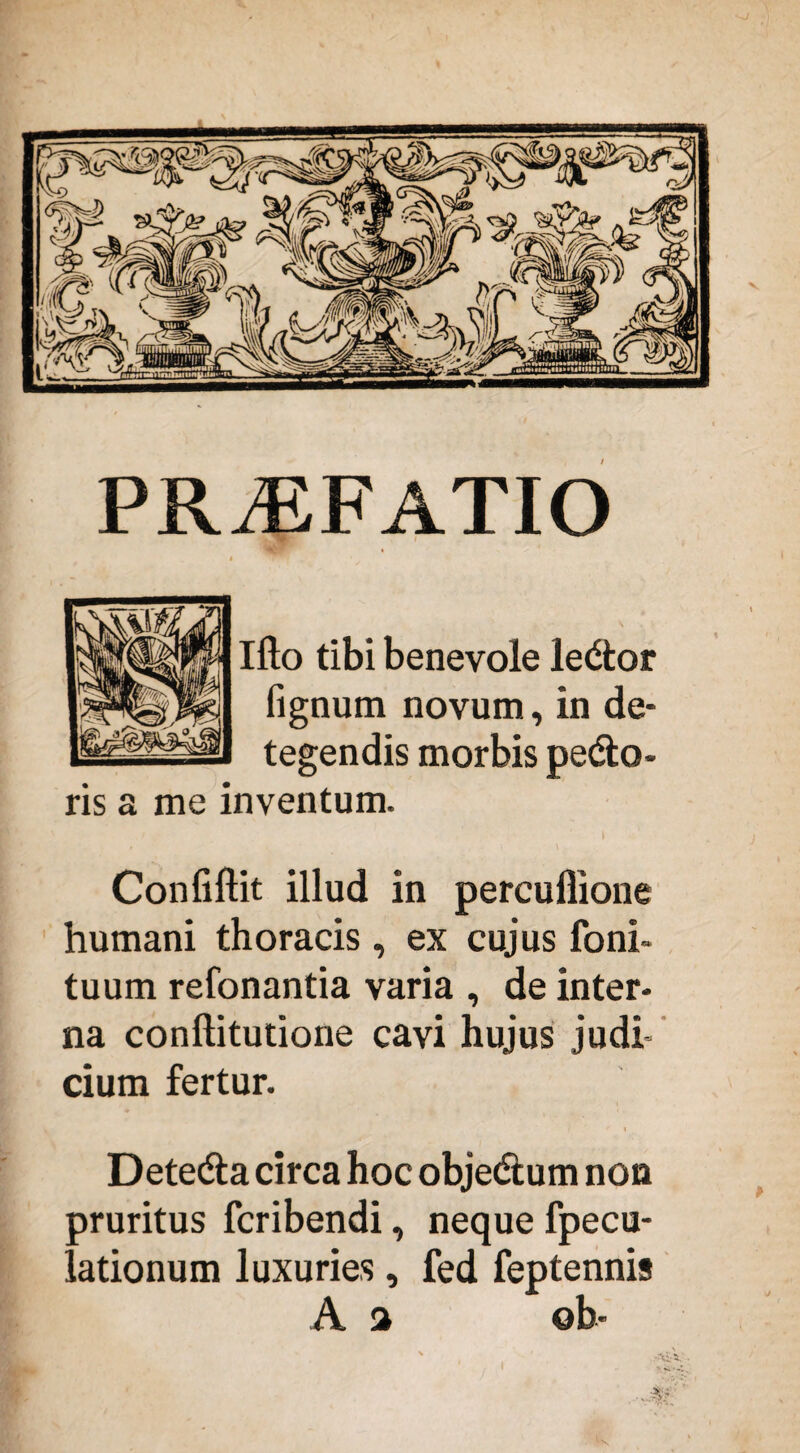 PRAEFATIO Ifto tibi benevole ledor fignum novum, in de¬ tegendis morbis pedo¬ ris a me inventum. Confiftit illud in percuflione humani thoracis, ex cujus foni- tuum refonantia varia , de inter¬ na conftitutione cavi hujus judi¬ cium fertur. Deteda circa hoc objedum non pruritus fcribendi, neque fpecu- lationum luxuries, fed feptennis A a ©b-