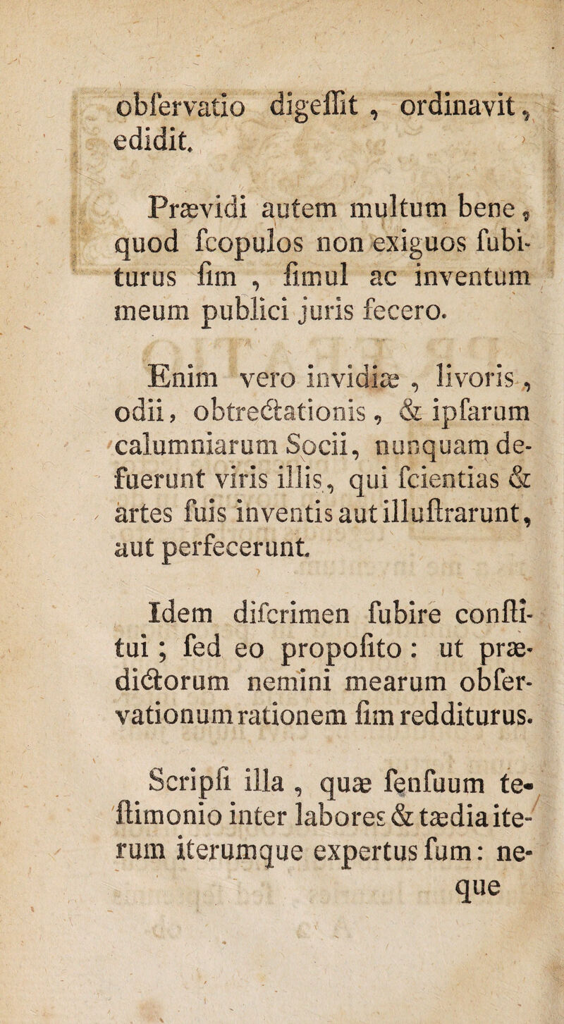 obfervatio digeffit , ordinavit, edidit. Praevidi autem multum bene, quod fcopulos non exiguos fubi- turus lim , fimul ac inventum meum publici juris fecero. Enim vero invidiae , livoris, odii, obtrectationis, & ipfarum calumniarum Socii, nunquam de¬ fuerunt viris illis, qui fcientias & artes fuis inventis aut illuftrarunt, aut perfecerunt ? Idem difcrimen fubire confti- tui; fed eo propolito: ut prae¬ dictorum nemini mearum obfer- vationum rationem lim redditurus. Scripli illa , quae fenfuum te- ilimonio inter labores & taedia ite¬ rum iterumque expertus fum: ne¬ que