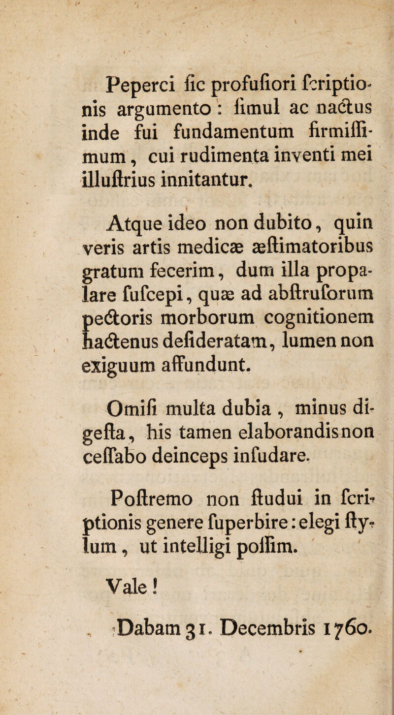 Peperci lic profufiori fcriptio- nis argumento : fimul ac nadtus inde fui fundamentum firmiffi- mum, cui rudimenta inventi mei illufirius innitantur. » \ # Atque ideo non dubito, quin veris artis medicae aeftimatoribus gratum fecerim, dum illa propa¬ lare fufcepi, quae ad abftruforum pedtoris morborum cognitionem hadlenus defideratam, lumen non exiguum affundunt. Omifi multa dubia , minus di- gefta, his tamen elaborandis non ceffabo deinceps infudare. Pofiremo non ftudui in fcrb ptionis genere fuperbire: elegi fly- lum, ut intelligi poilim. Vale! , ?Dabam 31. Decembris 1760.