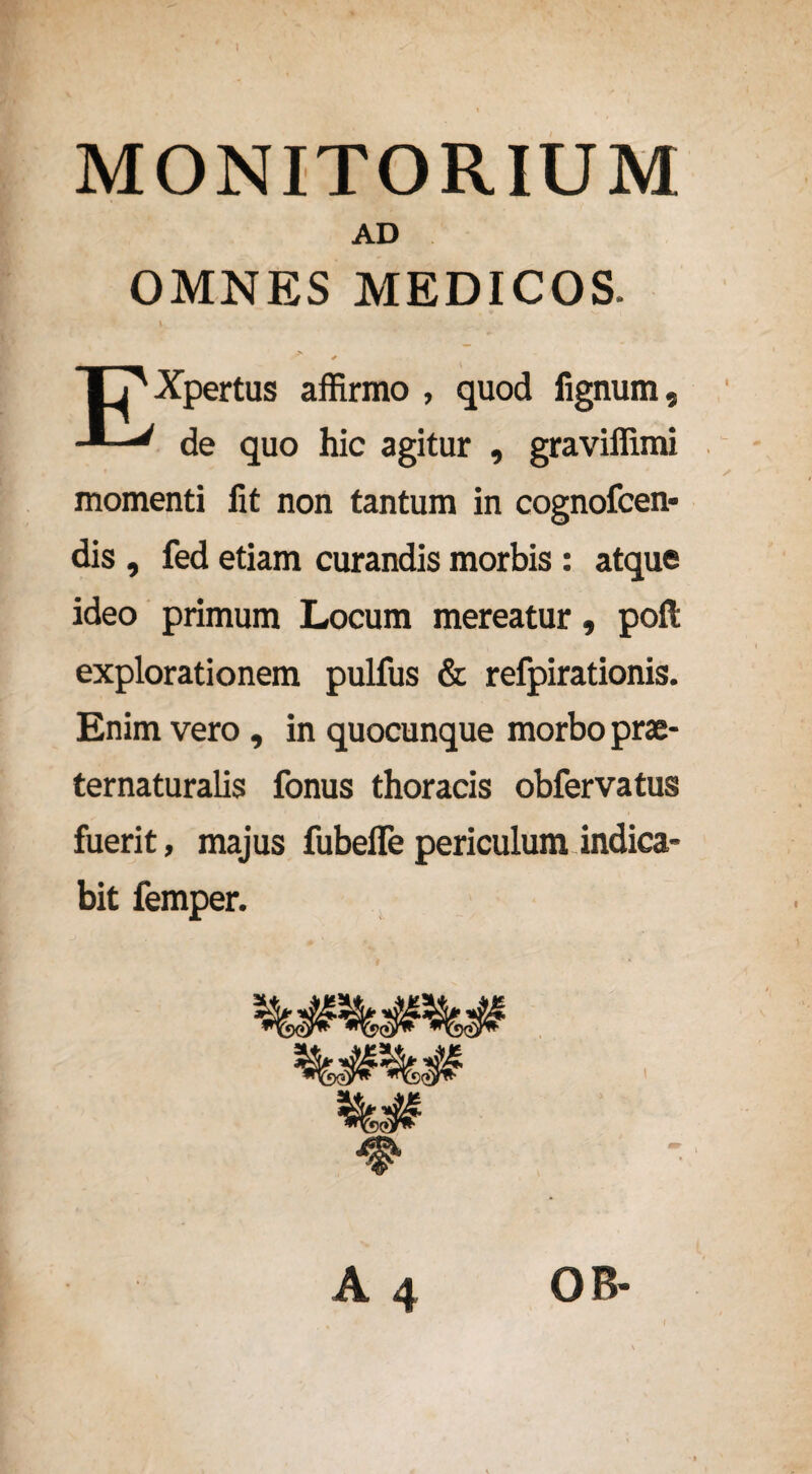 MONITORIUM AD OMNES MEDICOS. > Xpertus affirmo , quod lignum. ' de quo hic agitur , graviffimi momenti lit non tantum in cognofcen* dis , fed etiam curandis morbis : atque ideo primum Locum mereatur, poft explorationem pulfus & refpirationis. Enim vero, in quocunque morbo prae* ternaturalis fonus thoracis obfervatus fuerit, majus fubefle periculum indica¬ bit femper.