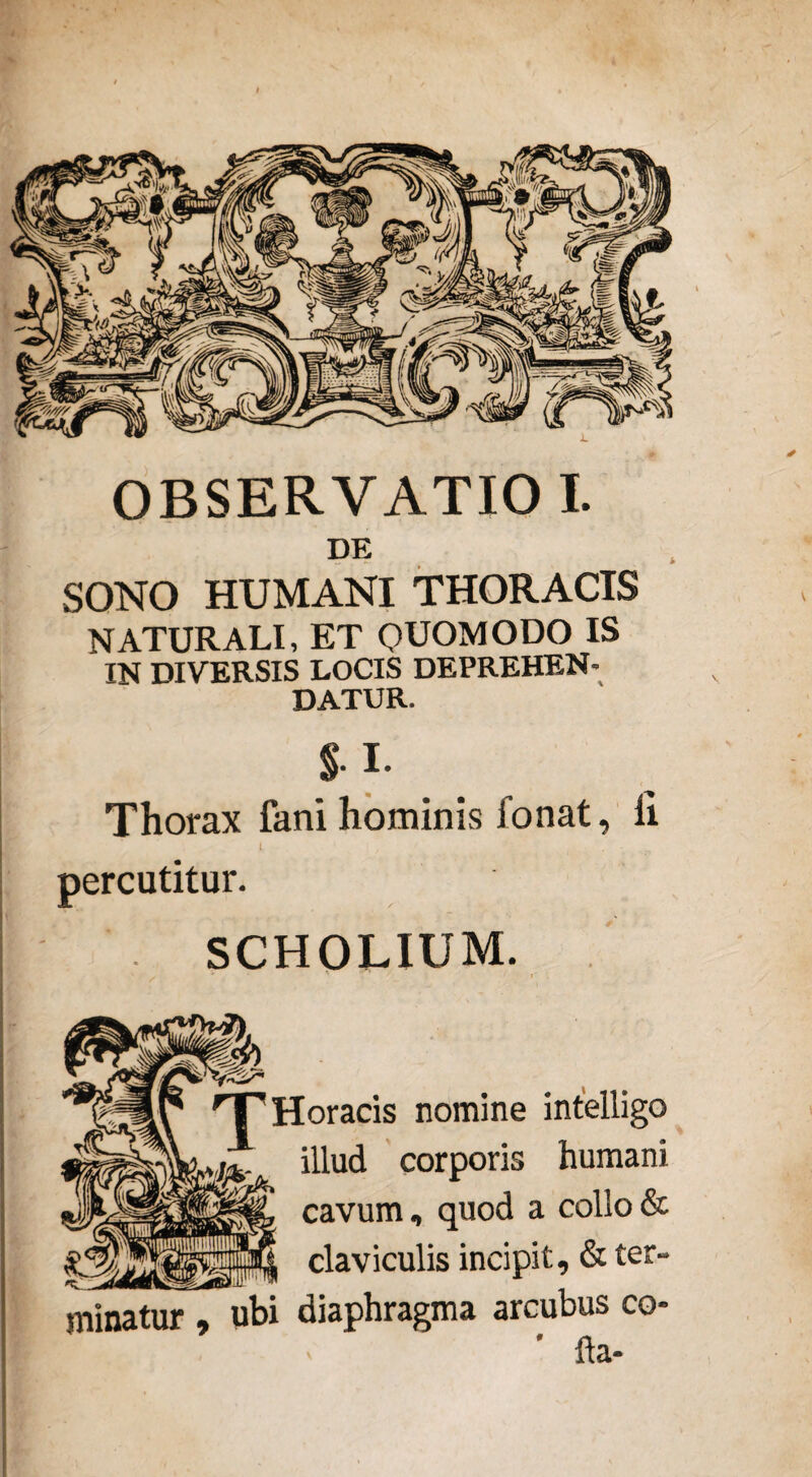 OBSERVATIO I. DE SONO HUMANI THORACIS NATURALI, ET QUOMODO IS IN DIVERSIS LOCIS DEPREHEN¬ DATUR. §. I. 1 ' I / . . • percutitur. SCHOLIUM. HT Horaeis nomine intelligo illud corporis humani cavum, quod a collo & | claviculis incipit, & ter“ minatur , ubi diaphragma arcubus co- * fla- V