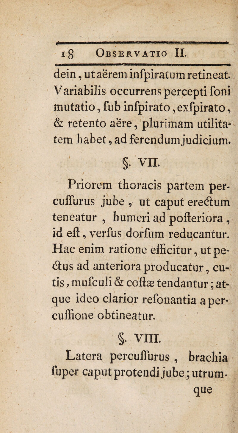 18 Observatio II. dein, ut aerem infpiratum retineat. Variabilis occurrens percepti foni mutatio, fub infpirato, exfpirato, & retento aere, plurimam utilita¬ tem habet, ad ferendum judicium. §. VII > ' f '0m _ Priorem thoracis partem per- cuffurus jube , ut caput eredum teneatur , humeri ad pofteriora , id efl, verfus dorfum reducantur. Hac enim ratione efficitur, utpe- dus ad anteriora producatur, cu¬ tis , mufculi & coflse tendantur; at¬ que ideo clarior refonantia aper- cuffione obtineatur. §. VIII. Latera percuffurus , brachia fuper caput protendi jube; utrum¬ que