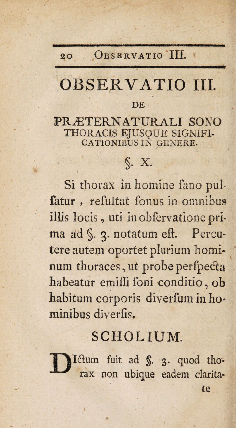 i OBSERVATIO III. * DE PRtETERNaturali sono THORACIS EJUSQUE SIGNIFI¬ CATIONIBUS IN GENERE. §• X. I ... Si thorax in homine fano pul- fatur , refuitat fenus in omnibus illis locis, uti in obfervatione pri¬ ma ad §. 3. notatum eft. Percu¬ tere autem oportet plurium homi¬ num thoraces, ut probe perfpecta habeatur emiffi feni conditio, ob habitum corporis diverfum in ho¬ minibus diverfis, SCHOLIUM. r\l<fhim fuit ad §. 3. quod tho* rax non ubique eadem clarita¬ te 1