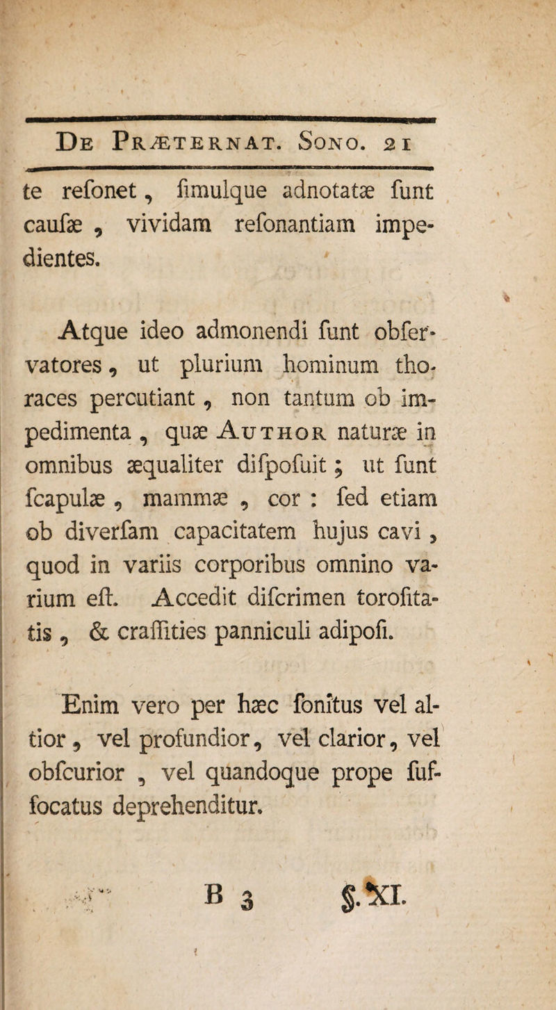 te refonet, fimulque adnotatae funt caufae , vividam refonantiam impe¬ dientes. Atque ideo admonendi funt obfer- vatores, ut plurium hominum tho¬ races percutiant, non tantum ob im¬ pedimenta , quae Author naturae in omnibus aequaliter difpofuit; ut funt fcapulae , mammae , cor : fed etiam ob diverfam capacitatem hujus cavi, quod in variis corporibus omnino va¬ rium eft. Accedit difcrimen torofita- tis , & craffities panniculi adipofi. Enim vero per haec fonitus vel al- tior , vel profundior, vel clarior, vel obfcurior , vel quandoque prope fuf- focatus deprehenditur. r B 3 $.xi. <