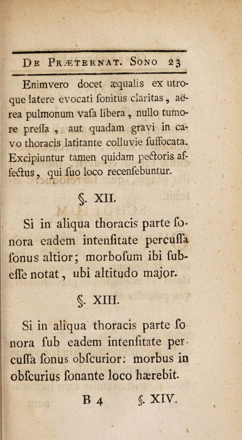 Enimvero docet xqualis ex utro¬ que latere evocati fonitus claritas, ae¬ rea pulmonum vafa libera, nullo tumo¬ re prella , aut quadam gravi in ca¬ vo thoracis latitante colluvie fuffocata. Excipiuntur tamen quidam pedoris af- fedus, qui fuo loco recenfebuntur. i J i .. i / 1 i •' §. XII. Si in aliqua thoracis parte fb- nora eadem intenfitate percuffa lonus altior; morbofum ibi fub- efle notat, ubi altitudo major. §. XIII. Si in aliqua thoracis parte fo nora fub eadem intenfitate per- cuffa fonus obfcurior: morbus in obfcurius fonante loco hterebit. B 4 §. XIV.