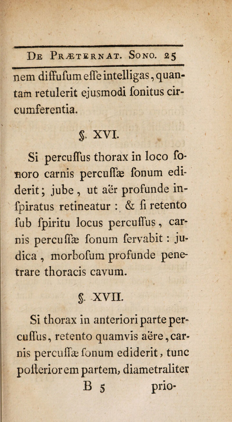 nem diffufum effe intelligas, quan¬ tam retulerit ejusmodi fonitus cir¬ cumferentia. I . 1 . , $, xvi. Si percuffus thorax in loco fo- noro carnis percuffae fonum edi¬ derit ; jube , ut aer profunde in- fpiratus retineatur : & fi retento fub fpiritu locus percuffus, car¬ nis percuff* fonum fervabit: ju¬ dica , morbofum profunde pene¬ trare thoracis cavum. \ / • • . • $. XVII. Si thorax in anteriori parte per¬ cuffus, retento quamvis aere,car¬ nis perculi*fonum ediderit, tunc polterior em partem, diametraliter B 5 prio-