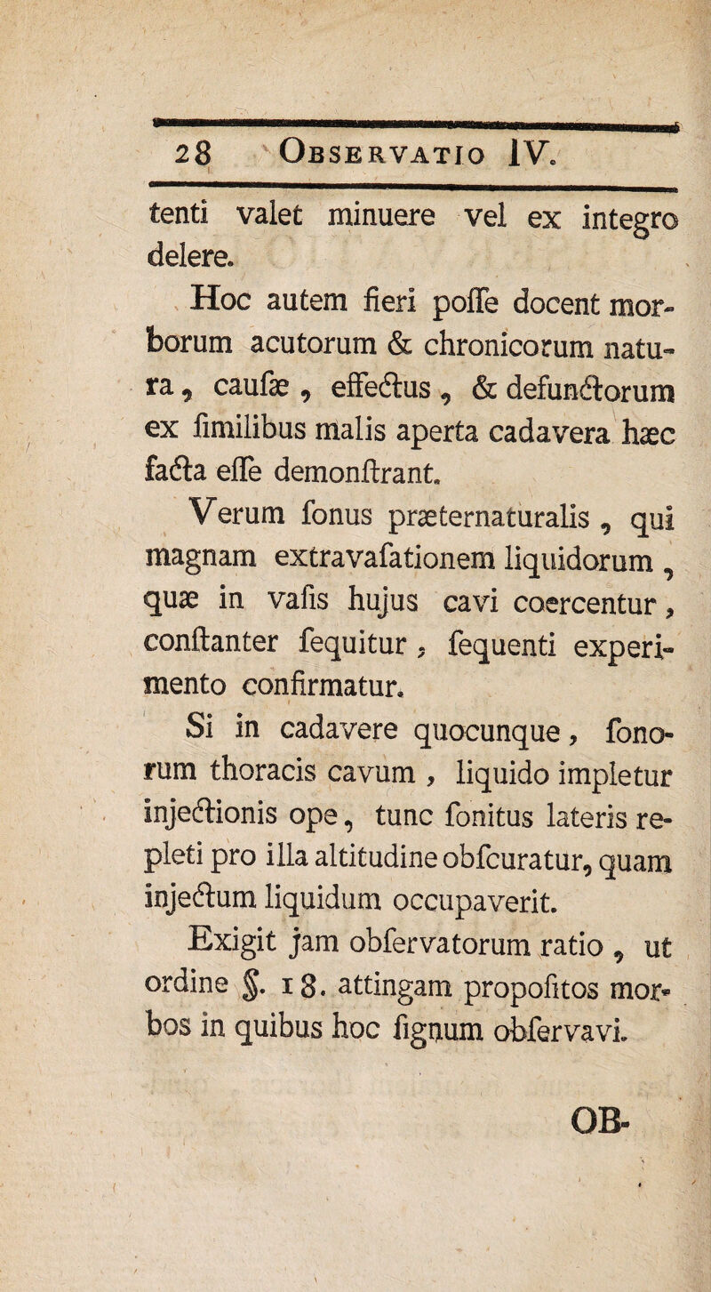 tenti valet minuere vel ex integro delere. Hoc autem fieri pofTe docent mor¬ borum acutorum & chronicorum natu¬ ra , caufae, effeCtus , & defunCtorum ex fimilibus malis aperta cadavera haec faCta efle demonftrant. Verum fonus praeternaturalis , qui magnam extravafationem liquidorum, quae in vafis hujus cavi coercentur, conflanter fequitur, fequenti experi¬ mento confirmatur. Si in cadavere quocunque, fono- rum thoracis cavum , liquido impletur injedtionis ope, tunc fonitus lateris re¬ pleti pro illa altitudine obfcuratur, quam injeCtum liquidum occupaverit. Exigit jam obfervatorum ratio , ut ordine §. 18. attingam propofitos mor* bos in quibus hoc lignum obfervavi.