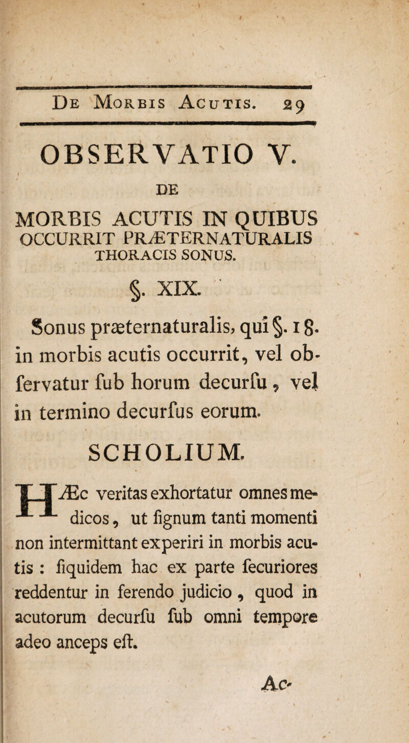 OBSERVATIO V. DE MORBIS ACUTIS IN QUIBUS OCCURRIT PRjETERNATURALIS THORACIS SONUS. §. XIX. Sonus praeternaturalis, qui §. 1 g. in morbis acutis occurrit, vel ob- fervatur fub horum decurfu , vel in termino decurfu s eorum. SCHOLIUM. TTJE c veritas exhortatur omnes me- •*- ■** dicos, ut fignum tanti momenti non intermittant experiri in morbis acu¬ tis : fiquidem hac ex parte fecuriores reddentur in ferendo judicio , quod in acutorum decurfu fub omni tempore adeo anceps eft.