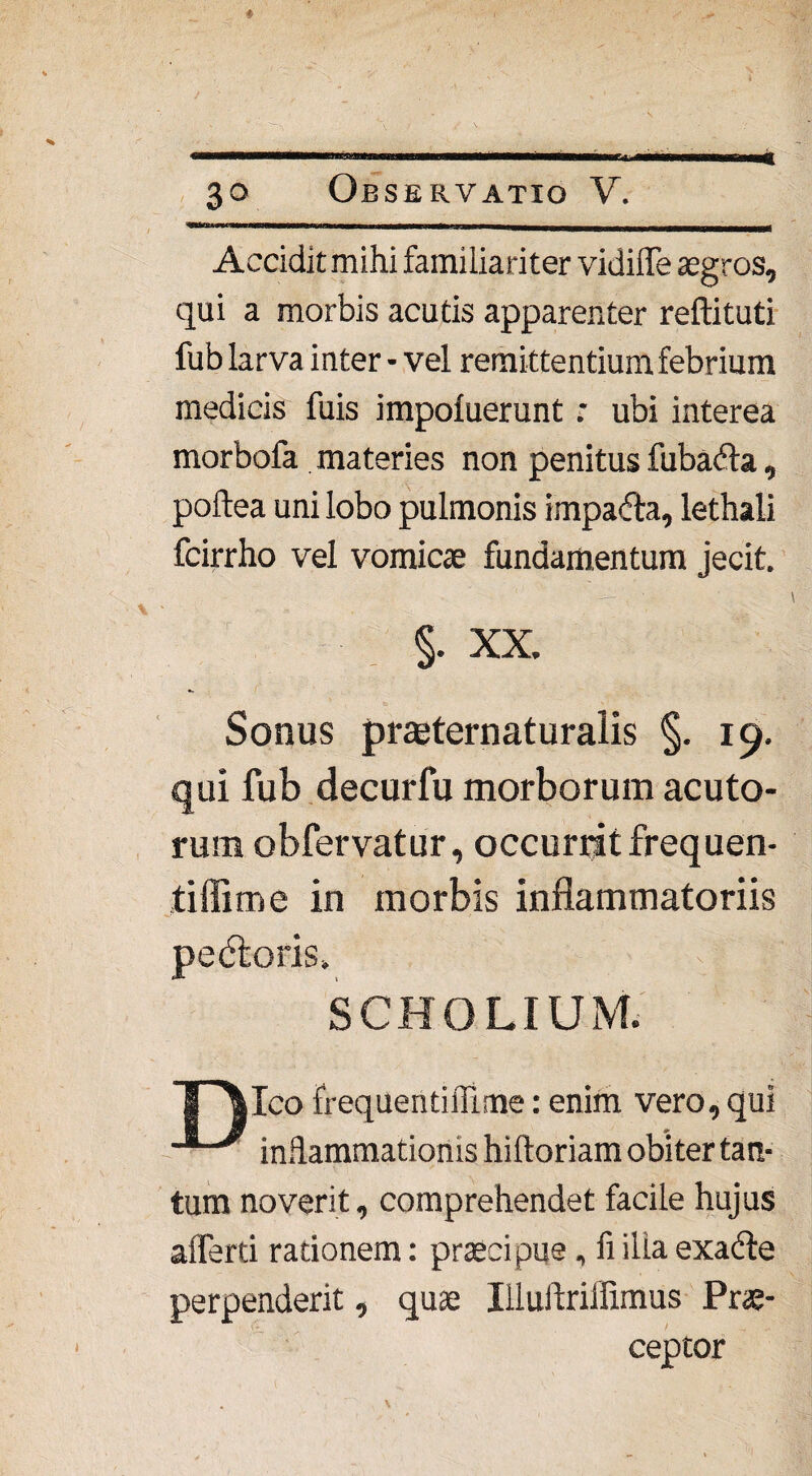 Accidit mihi familiariter vidilTe aegros, qui a morbis acutis apparenter reftituti fub larva inter • vel remittentium febrium medicis fuis impoluerunt; ubi interea morbofa materies non penitus fubada, poftea uni lobo pulmonis impada, lethali fcirrho vel vomicae fundamentum jecit. §. XX. Sonus prsternaturalis §. 19. qui fub decurfu morborum acuto¬ rum obfervatur, occurrit frequen- tiflime in morbis inflammatoriis pedoris. SCHOLIUM. TPUco frequentiflime: enim vero, qui inflammationis hiltoriam obiter tan¬ tum noverit, comprehendet facile hujus aflerti rationem: praecipue, fi ilia exade perpenderit, quae Illuftriifimus Prae¬ ceptor