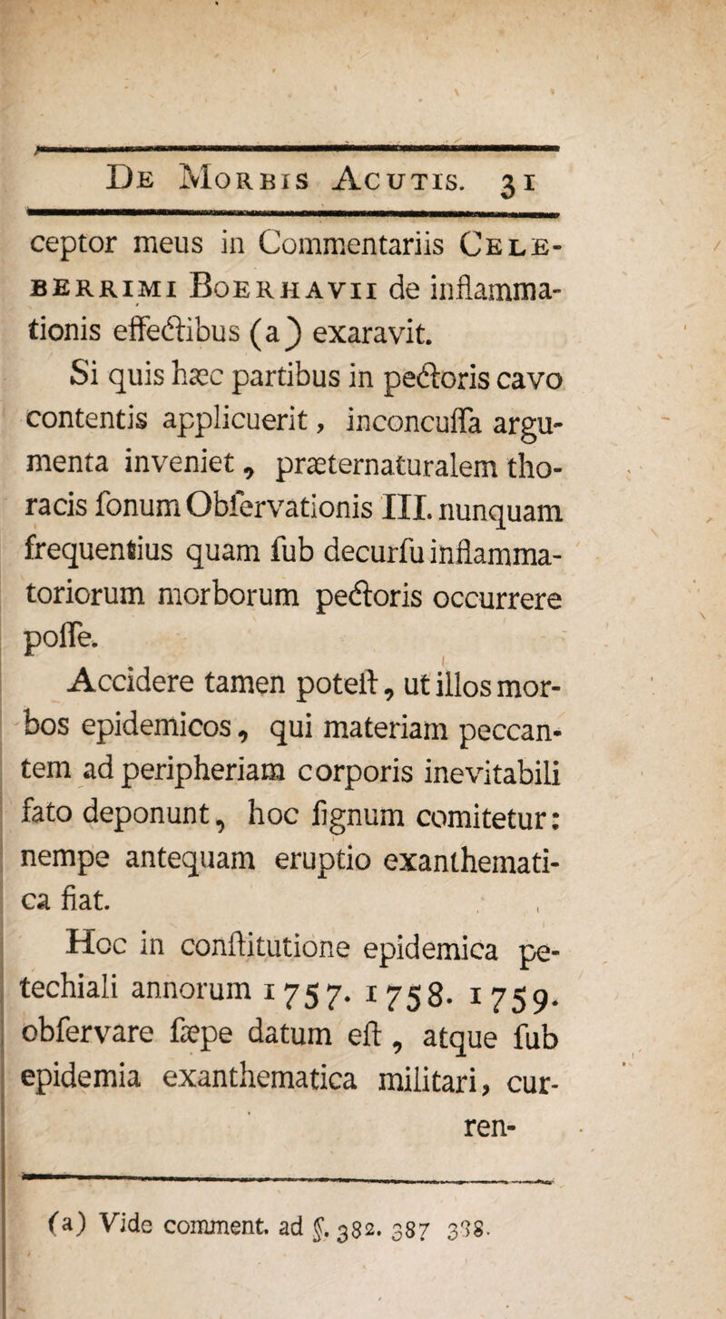 ;. ■ MMitinn———■■■■■ nwirm ■ m ■ i De Morbis Acutis. 31 ———-———--- ■ ■ ceptor meus in Commentariis Cele¬ berrimi Boerhavii de inflamma¬ tionis effedibus (a} exaravit. Si quis htee partibus in pedoris cavo contentis applicuerit, inconcuffa argu¬ menta inveniet, praeternaturalemtho¬ racis fonum Obfervationis III. nunquam frequentius quam fub decurfu inflamma¬ toriorum morborum pedoris occurrere pofle. Accidere tamen potell, ut illos mor¬ bos epidemicos, qui materiam peccan¬ tem ad peripheriam corporis inevitabili fato deponunt, hoc lignum comitetur: nempe antequam eruptio exanthemati¬ ca fiat. Hoc in conlfitutione epidemica pe- techiali annorum 1757. 1758- 1759. obfervare fepe datum eft, atque fub epidemia exanthematica militari, cur- ren- (a) Vide comment. ad §. 382. 387 338.