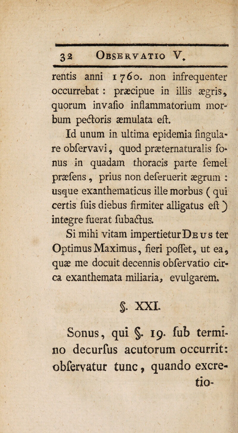 • ,v ——tmmmm . ... 1 ir 33 Observatio V. refttis anni 1760. non infrequenter occurrebat : praecipue in illis aegris* quorum invafio inflammatorium mor¬ bum pecftoris aemulata eft. Id unum in ultima epidemia Angula¬ re obfervavi, quod praeternaturalis fo* nus in quadam thoracis parte ferael praefens, prius non deferuerit aegrum : usque exanthematicus ille morbus ( qui certis fuis diebus firmiter alligatus eft) integre fuerat fubatftus. Si mihi vitam impertietur Deus ter Optimus Maximus, fieri poflet, ut ea, quae me docuit decennis obfervatio cir¬ ca exanthemata miliaria, evulgarem. $. XXL y' Sonus, qui §. 19. fub termi¬ no deeurfus acutorum occurrit: obfervatur tunc , quando excre- i