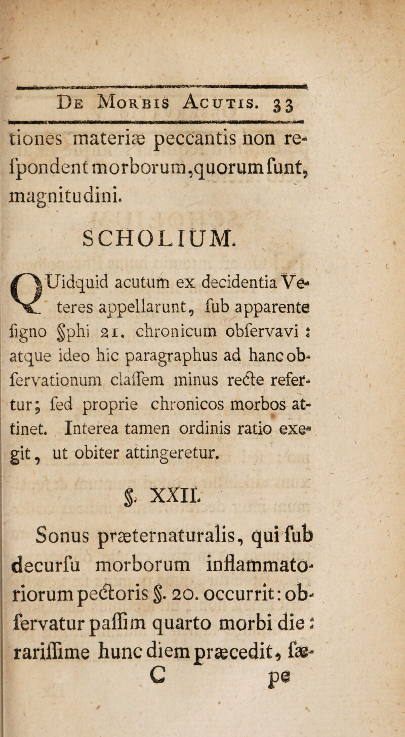 (V«FJJrtLV» ATI* De Morbis Acutis. 33 tiones materias peccantis non re- ipondent morborum, quorum funt, magnitudini. SCHOLIUM. Uidquid acutum ex decidentia Ve- V. teres appellarunt, fub apparente figno §phi 21. chronicum obfervavi ; atque ideo hic paragraphus ad hancob- fervationum cladem minus redte refer¬ tur; fed proprie chronicos morbos at- tinet. Interea tamen ordinis ratio exe» git, ut obiter attingeretur. $. XXII. Sonus praeternaturalis, qui fub decurfu morborum inflammato¬ riorum pedtoris §. 20. occurrit: ob- rariffime hunc diem prascedit, fas- C pe