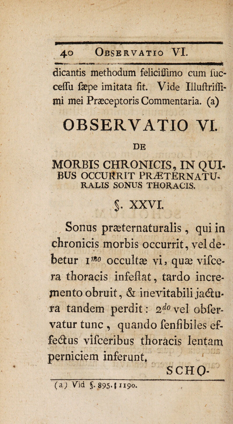 <Mhk&hT'>: ,-.v' i&i: ii i i i dicantis methodum feliciffimo cum fuc- cefifu fsepe imitata fit. Vide Illuftriffi- jni mei Praeceptoris Commentaria, (a) OBSERVATIO VI. DE MORBIS CHRONICIS, IN QUI- BUS OCCURRIT PRtETERNATU- RALIS SONUS THORACIS. $. XXVI. Sonus praeternaturalis, qui in chronicis morbis occurrit, vel de¬ betur imo occultae vi> quae vifce- ra thoracis infeflat, tardo incre¬ mento obruit, & inevitabili jadlu- ra tandem perdit: 2do vel obfer- vatur tunc , quando fenfibiles ef- fedtus vifceribus thoracis lentam perniciem inferunt, SCHQ- (a/Vid §. 895*8