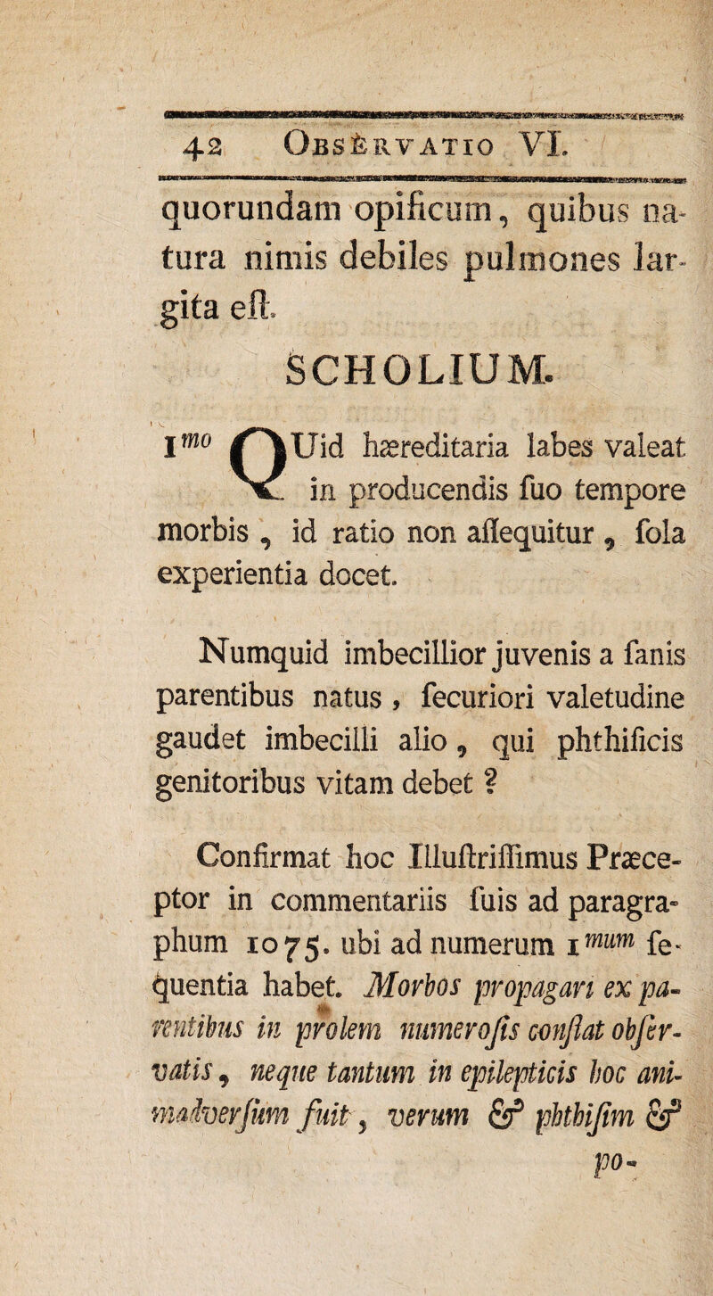 w&txmaSBsvtm quorundam opificum, quibus na¬ tura nimis debiles pulmones lar¬ gita eft. SCHOLIUM. Imo /^Uid hereditaria labes valeat v in producendis fuo tempore morbis , id ratio non aflequitur , fola experientia docet. Numquid imbecillior juvenis a fanis parentibus natus , fecuriori valetudine gaudet imbecilli alio, qui phthificis genitoribus vitam debet ? Confirmat hoc lUuftriffimus Praece¬ ptor in commentariis fuis ad paragra- phum 1075. ubi ad numerum imum fe- quentia habet. Morbos propagari ex pa¬ rentibus in prolem numero jis confiat obfer- vatis, neque tantum in epilepticis hoc ani- mdverjum fuit, verum & pbtbijim & po-