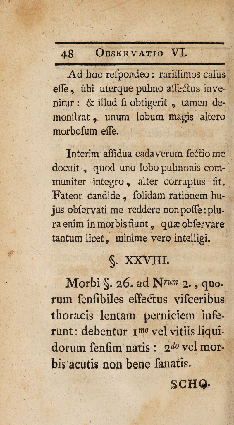 / 48 Observatio VI. Ad hoc refpondeo: rariffimos cafus efife, ubi uterque pulmo affe&us inve¬ nitur : & illud fi obtigerit , tamen de- monftrat, unum lobum magis altero morbofum effe. Interim affidua cadaverum feftio me docuit, quod uno lobo pulmonis com¬ muniter integro, alter corruptus fit. Fateor candide , folidam rationem hu¬ jus obfervati me reddere non pofle: plu¬ ra enim in morbis fiunt, quae obfer vare tantum licet, minime vero intelligi. §. XXVIII. Morbi §. 26. ad Nnim 2., quo- rum fenfibiles effedtus vifceribus thoracis lentam perniciem infe¬ runt: debentur imo vel vitiis liqui¬ dorum fenfim natis: 2do vel mor¬ bis acutis non bene fanatis. SCHQ.