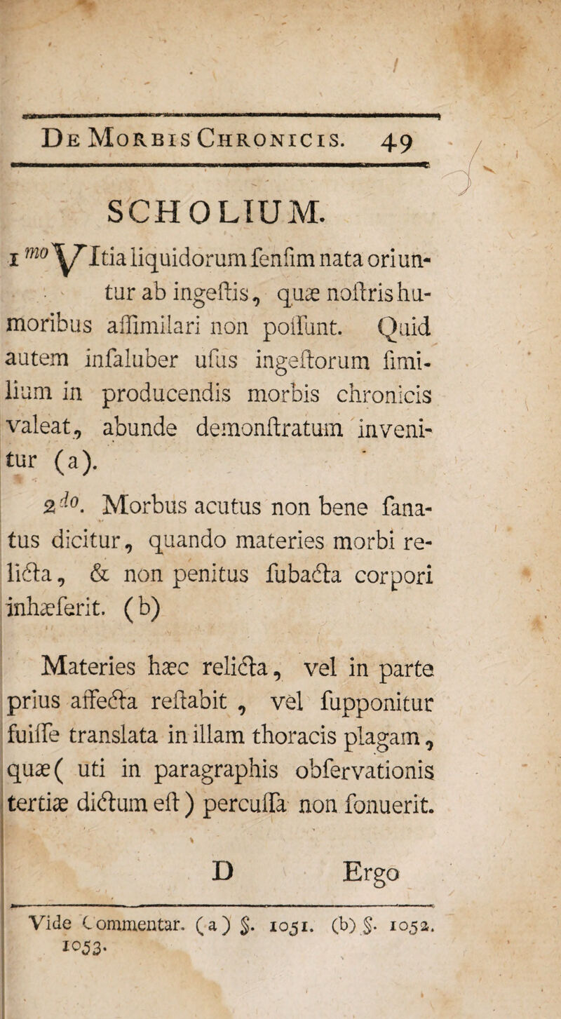 / De Morbis Chronicis. 49 SCHOLTUM. 1mo VItia liquidorum feniim nata oriun¬ tur ab ingeftis, quae noflris hu¬ moribus affimilari non poifunt. Quid autem infaluber ufus ingeftorum fimi- lium in producendis morbis chronicis valeat, abunde demonftratum inveni¬ tur (a). 2 Morbus acutus non bene fana- tus dicitur, quando materies morbi re- libta, & non penitus fubacla corpori inhvferit. (b) I/ ;f. t * Materies haec relicta, vel in parte prius affedta reflabit , vel fupponitur fuiiTe translata in illam thoracis plagam, quas ( uti in paragraphis obfervationis tertiae di&um eft ) percuffa non Tonuerit. D Ergo Vide Commentar, (a) $. 1051. (b) §. 1052. 1053-