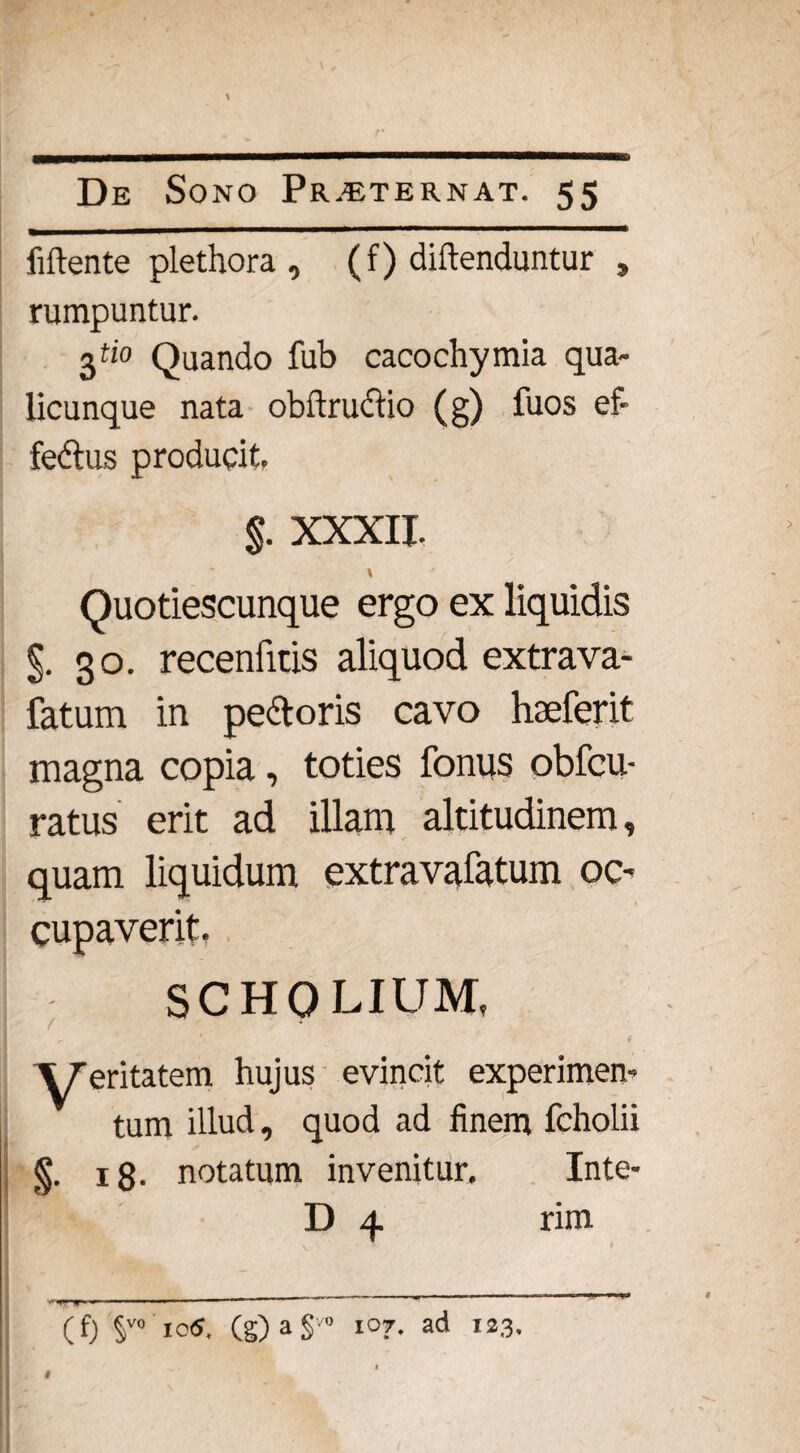 \ De Sono Pr.^eternat. 55 Mente plethora , (f) diftenduntur , rumpuntur. 3&0 Quando fub cacochymia qua¬ licunque nata obftrudio (g) fuos ef- fedus producit. $. XXXII. \ Quotiescunque ergo ex liquidis §.30. recenfitis aliquod extrava- fatum in pedoris cavo hseferit magna copia, toties fonus obfcu- ratus erit ad illam altitudinem, quam liquidum extravafatum oc¬ cupaverit, ; SCHQLIUM, ; ' 1 # VTeritatem hujus evincit experimen¬ tum illud, quod ad finem fcholii §. 18. notatum invenitur. Inte- D 4 rim (f) §vo 1 c$. (g) a § ° 107, ad 123, 1 # ;