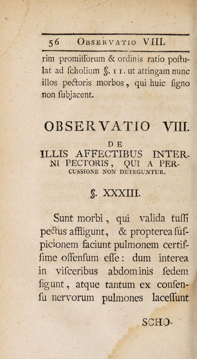 iPiMamii ■anm«Riw«fanMHBW!MHft«nMnm*KaaavMEW3Kc&K5aiE^«HLw 0M.'WKjftMue>-.ft-■ 1-rrnrrirrTrnarTnriiinTii'Miiiiiii <i «tfwe—d—iig— m MMWMB rim prom illorum & ordinis ratio portu¬ la t ad fcholium §. 11. ut attingam nunc illos pebtoris morbos, qui huic figno non fubjaeent 1 OBSERVATIO VIII. DE - ILLIS AFFECTIBUS INTER¬ NI PECTORIS, QUI A PER- CUSSIGNE NON DETEGUNTUR. §. XXXIII. .1 ' ' - r Sunt morbi, qui valida tuffi pe&us affligunt, & proptereafuf- picionem faciunt pulmonem certif- fime offenfum effle: dum interea in vifceribus abdom inis fedem figunt, atque tantum ex confen- fu nervorum pulmones laceffunt SCHO-