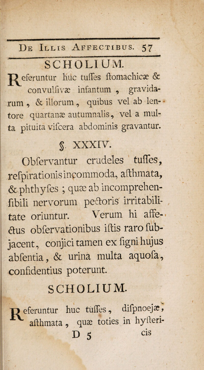 SCH CLIUM. jD eferuntur huc tu!Tes ftomachicae & convulfivac infantum , gravida¬ rum , & illorum , quibus vel ab len- • tore quartanae autumnalis, vel a mul¬ ta pituita vifcera abdominis gravantur. §. XXXIV. Obfervantur crudeles tuffes, refpirationis incommoda, afthmata, & phthyfes ; quse ab incomprehen- fibili nervorum pedoris irritabili¬ tate oriuntur. Verum hi alte-' aus obfervationibus illis raro fub- jacent, conjici tamen ex figni hujus abfentia, & urina multa aquofa, confidentius poterunt. SCHOLIUM. T3 eferuntur huc tuffes, difpnoejae, afthmata, quae toties in hyfteri- D 5 cis