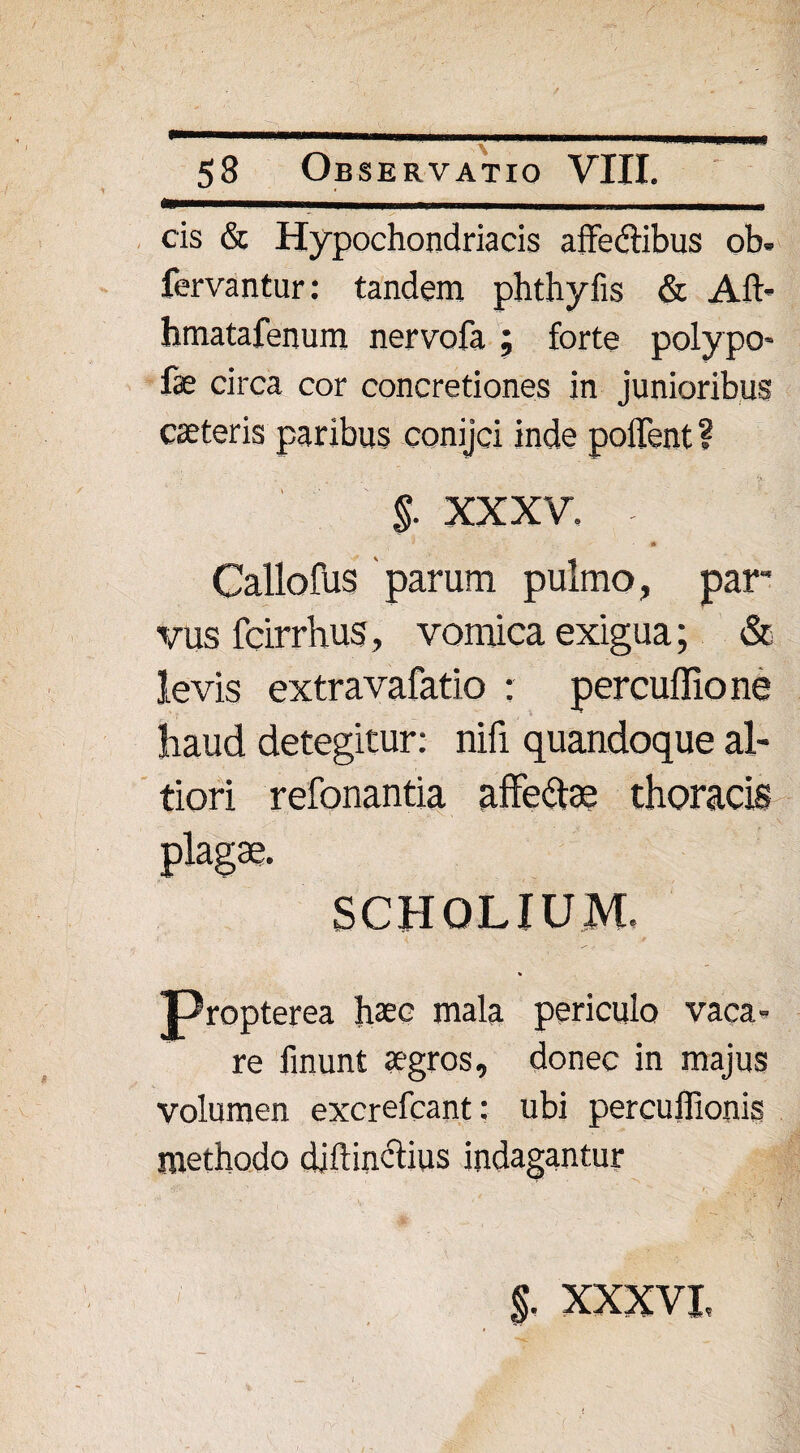 cis & Hypochondriacis affe&ibus ob. fervantur: tandem phthyfis & Aft- hmatafenum nervofa ; forte polypo- fc circa cor concretiones in junioribus caeteris paribus conijci inde pollent ? §. XXXV. - Callofus parum pulmo, par¬ vus fcirrhus, vomica exigua; & levis extravafatio : percuflione haud detegitur: nifi quandoque al- tiori refonantia affete thoracis plagae. SCHOLIUM. Propterea haec mala periculo vaca¬ re finunt aegros, donec in majus volumen excrefcant: ubi percuffionis methodo diftinclius indagantur $, xxxvi,