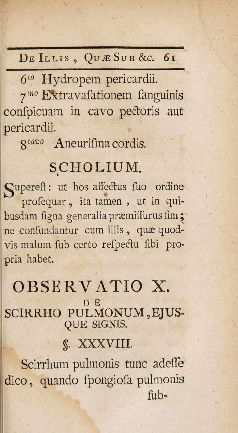 6t0 Hydropem pericardii. 7 ’no E&travafationem fanguinis confpicuam in cavo pectoris aut pericardii. 8tav0 Aneurifma cordis. SCHOLIUM. k Qupereft: ut hos affectus fuo ordine profequar, ita tamen , ut in qui¬ busdam figna generalia praemiifurus fim ; ne confundantur cum illis, quae quod¬ vis malum fub certo refpedtu fibi pro¬ pria habet. OBSERVATIO X. D E SCIRRHO PULMONUM, EJUS- QUE SIGNIS. i , ' $. XXXVIII. Scirrhum pulmonis tunc adede dico, quando fpongiofa pulmonis fub-