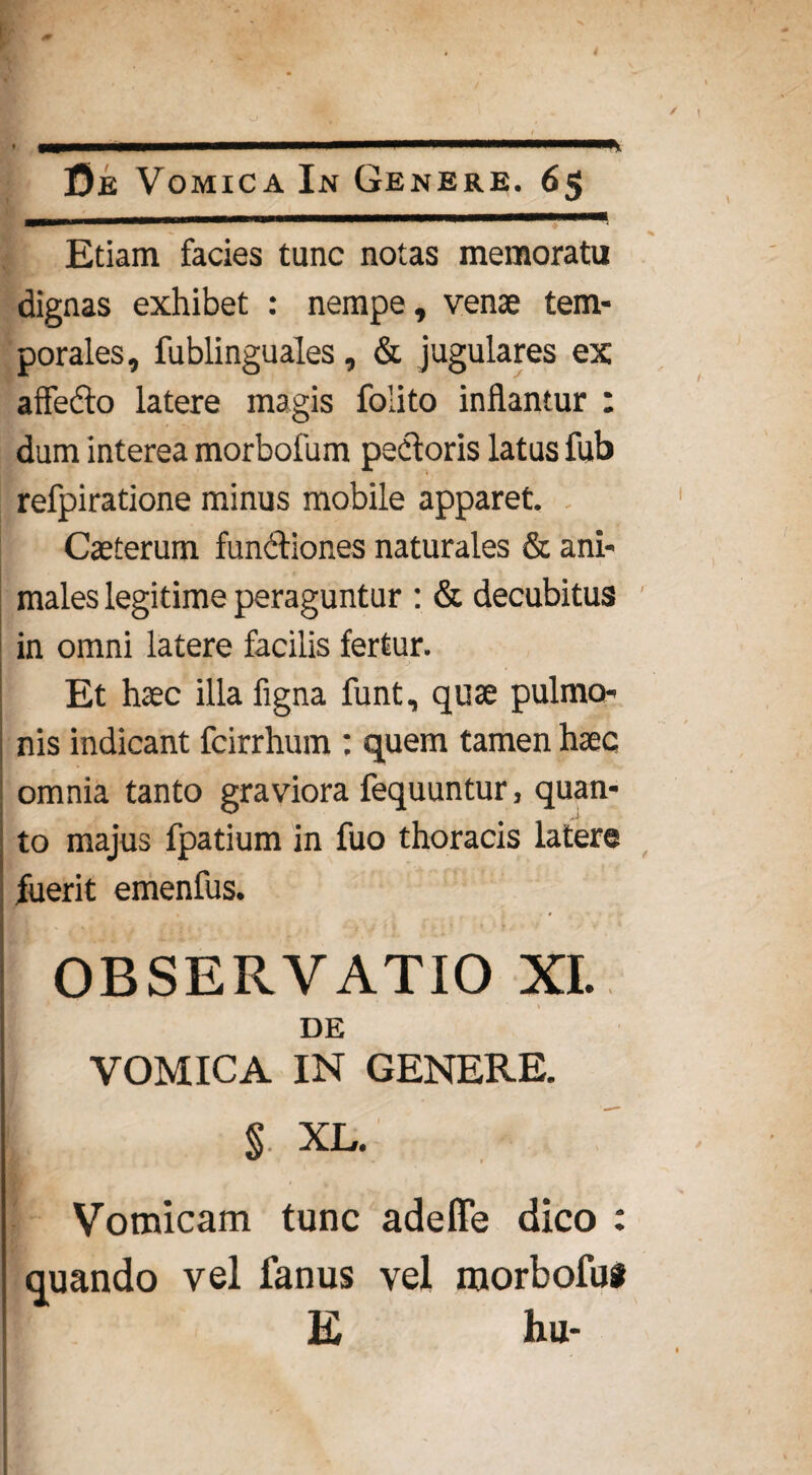 * Etiam facies tunc notas memoratu dignas exhibet : nempe, venae tem¬ porales, fublinguales, & jugulares ex allecto latere magis foiito inflantur : dum interea morbofum pedoris latus fub refpiratione minus mobile apparet. Caeterum functiones naturales & ani¬ males legitime peraguntur : & decubitus in omni latere facilis fertur. Et haec illa figna funt, quae pulmo¬ nis indicant fcirrhum : quem tamen haec omnia tanto graviora fequuntur, quan¬ to majus fpatium in fuo thoracis latere fuerit emenfus. OBSERVATIO XI. DE VOMICA IN GENERE. § XL. Vomicam tunc adeffe dico : quando vel fanus vel raorbofui E hu-