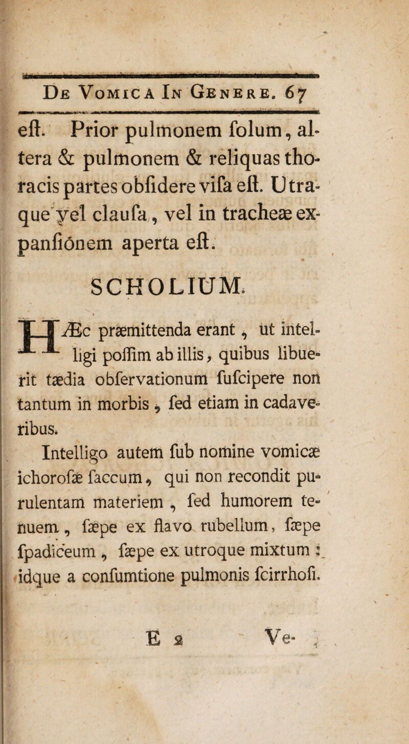 ■ De Vomica In Genere. 67 eft. Prior pulmonem folum, al¬ tera & pulmonem & reliquas tho¬ racis partes oblidere vifa eft. Utra* queye'1 claufa, vel in tracheae ex- panlionem aperta eft. SCHOLIUM. JEc praemittenda erant, ut intel- ■* ligi poffim ab illis, quibus libue¬ rit taedia obfervationum fufcipere non tantum in morbis , fed etiam in cadave¬ ribus. Intelligo autem fub nomine vomicae ichorofae faecum, qui non recondit pu¬ rulentam materiem , fed humorem te¬ nuem , faepe ex flavo rubellum, faepe fpadiceum , faepe ex utroque mixtum : idque a confumtione pulmonis fcirrhofi. E 2 ' Ve-