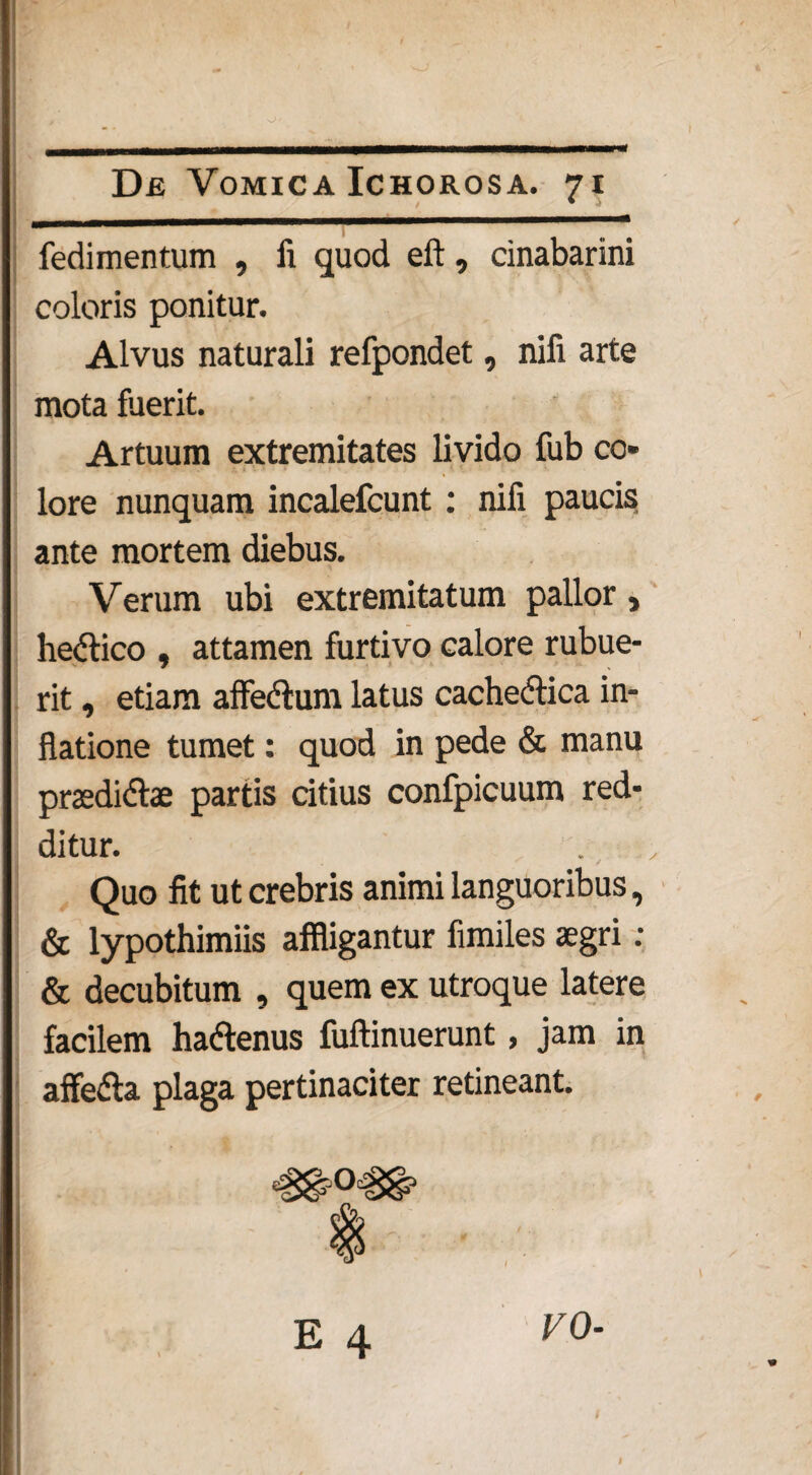 fedimentum , fi quod eft, cinabarini coloris ponitur. Alvus naturali refpondet, nili arte mota fuerit. Artuum extremitates livido fub co¬ lore nunquam incalefcunt : nili paucis ante mortem diebus. Verum ubi extremitatum pallor, hedlico , attamen furtivo calore rubue¬ rit , etiam affe&um latus cachectica in¬ flatione tumet: quod in pede & manu praedi&ae partis citius confpicuum red¬ ditur. Quo fit ut crebris animi languoribus, & lypothimiis affligantur fimiles aegri : & decubitum , quem ex utroque latere facilem haClenus Minuerunt, jam in affefta plaga pertinaciter retineant. E 4 V0-