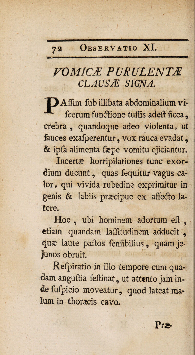 I' 72 Observatio XI. VOMICE PURULENTE CLAUSE SIGNA. Affim fub illibata abdominalium vi- “*■ fcerum fun&ione tuffis adeft ficca, , crebra , quandoque adeo violenta, ut i fauces exafperentur , vox rauca evadat, j & ipfa alimenta faepe vomitu ejiciantur. , Incertae horripilationes tunc exor- i dium ducunt, quas fequitur vagus ca- i lor, qui vivida rubedine exprimitur in j genis & labiis praecipue ex affedto la- j tere. Hoc , ubi hominem adortum eft , j etiam quandam lailitudinem adducit , quae laute paftos fenfibilius, quam je¬ junos obruit. | Refpiratio in illo tempore cum qua¬ dam anguftia feftinat, ut attento jam in¬ de fufpicio moveatur, quod lateat ma¬ lum in thoracis cavo. Prae-