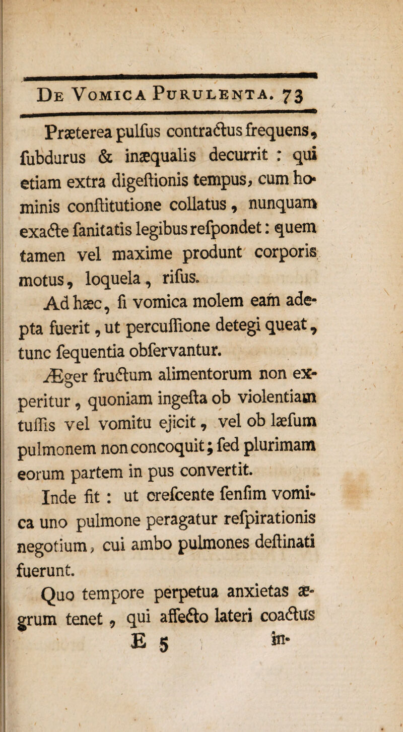 De Vomica Purulenta. 73 Praeterea pulfus contra&us frequens» fubdurus & inaequalis decurrit : qui etiam extra digeftionis tempus, cum ho* minis conftitutione collatus» nunquam exa&e fanitatis legibus refpondet: quem tamen vel maxime produnt corporis motus, loquela, rifus. Ad haec, fi vomica molem eam ade¬ pta fuerit, ut percuffione detegi queat, tunc fequentia obfervantur. iEger fruftum alimentorum non ex¬ peritur , quoniam ingefta ob violentiam tuffis vel vomitu ejicit, vel ob laefum pulmonem non concoquit; fed plurimam eorum partem in pus convertit. Inde fit : ut orefcente fenfim vomi¬ ca uno pulmone peragatur refpirationis negotium, cui ambo pulmones deflinati fuerunt. Quo tempore perpetua anxietas ae¬ grum tenet, qui affe&o lateri coadtus E 5 , in-