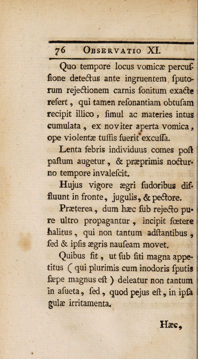 / ■.... w 76 Observatio XI. Quo tempore locus vomicae percuf fione detedlus ante ingruentem fputo- rum rejedtionem camis fonitum exadte > refert, qui tamen refonantiam obtufam i recipit illico , fimui ac materies intus cumulata , ex no viter aperta vomica, ope violentae tuffis fuerit excufla. Lenta febris individuus comes poft ; paftum augetur, & praeprimis ncxftur- : no tempore invalefcit. Hujus vigore aegri fudoribus dif- S fluunt in fronte, jugulis, &pedtore. Praeterea, dum haec fub reje&o pu* i re ultro propagantur , incipit foetere j halitus, qui non tantum aditantibus , fed & ipfis aegris naufeam movet. ! Quibus fit, ut fub fiti magna appe-1 titus r qui plurimis cum inodoris fputis fepe magnus eft ) deleatur non tantum i in afueta, fed, quodpejus eft, in ipfa i gulae irritamenta. Haec,