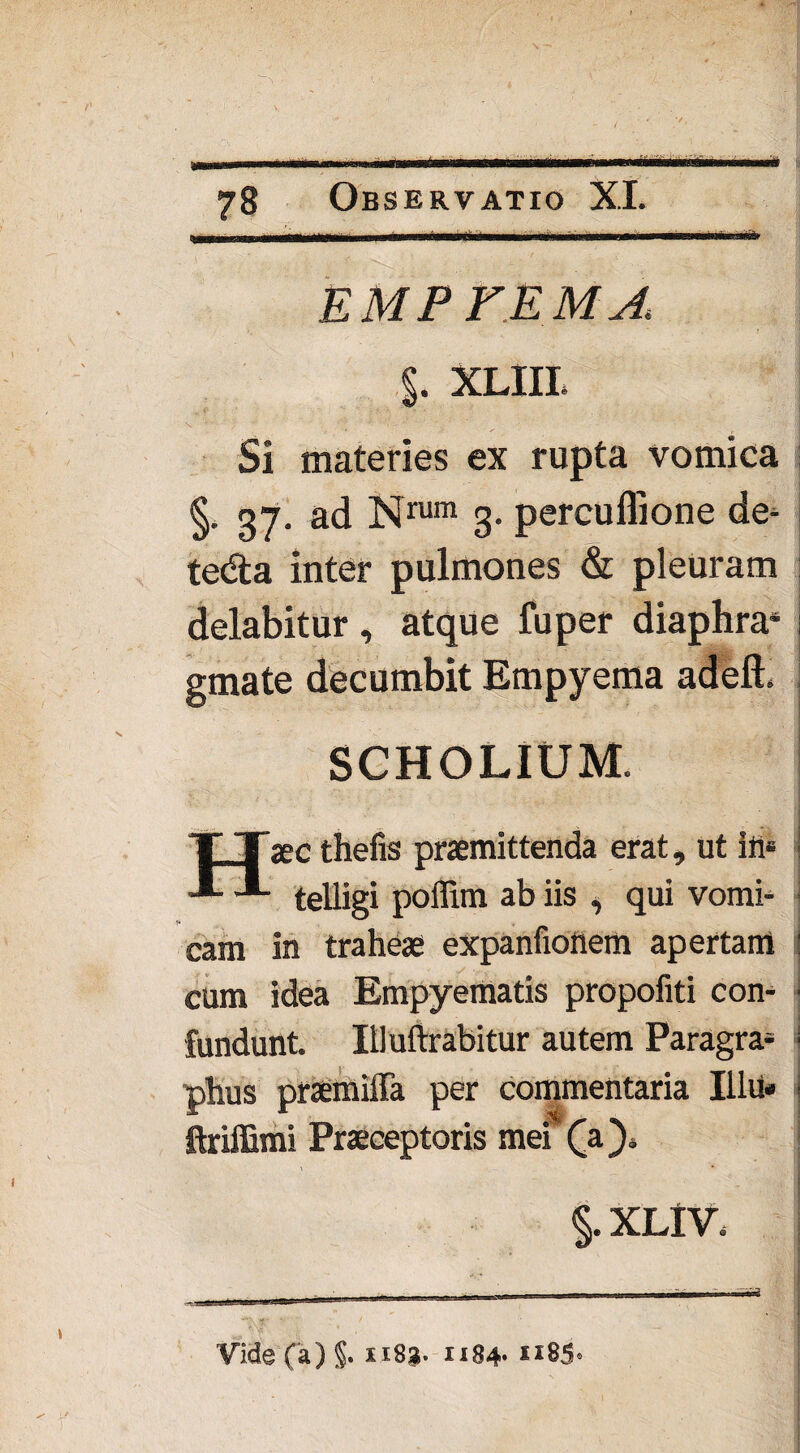 EMPFEMA %. XLIIL Si materies ex rupta vomica §. gy. ad Nrum 3. percuflione de- te&a inter pulmones & pleuram delabitur , atque fu per diaphra* I gmate decumbit Empyema adeft. SCHOLIUM. aec thefis praemittenda erat, ut ili» **- telligi poffim ab iis , qui vomi¬ cam in traheae expanfioflem apertam : cum idea Empyematis propofiti con- I fundunt. Illuftrabitur autem Paragra* i phus praemiffa per commentaria lilii» i ftriffimi Praeceptoris mei (a}* i §. XLlV. Vide (a)§. xiSg. 1184* i