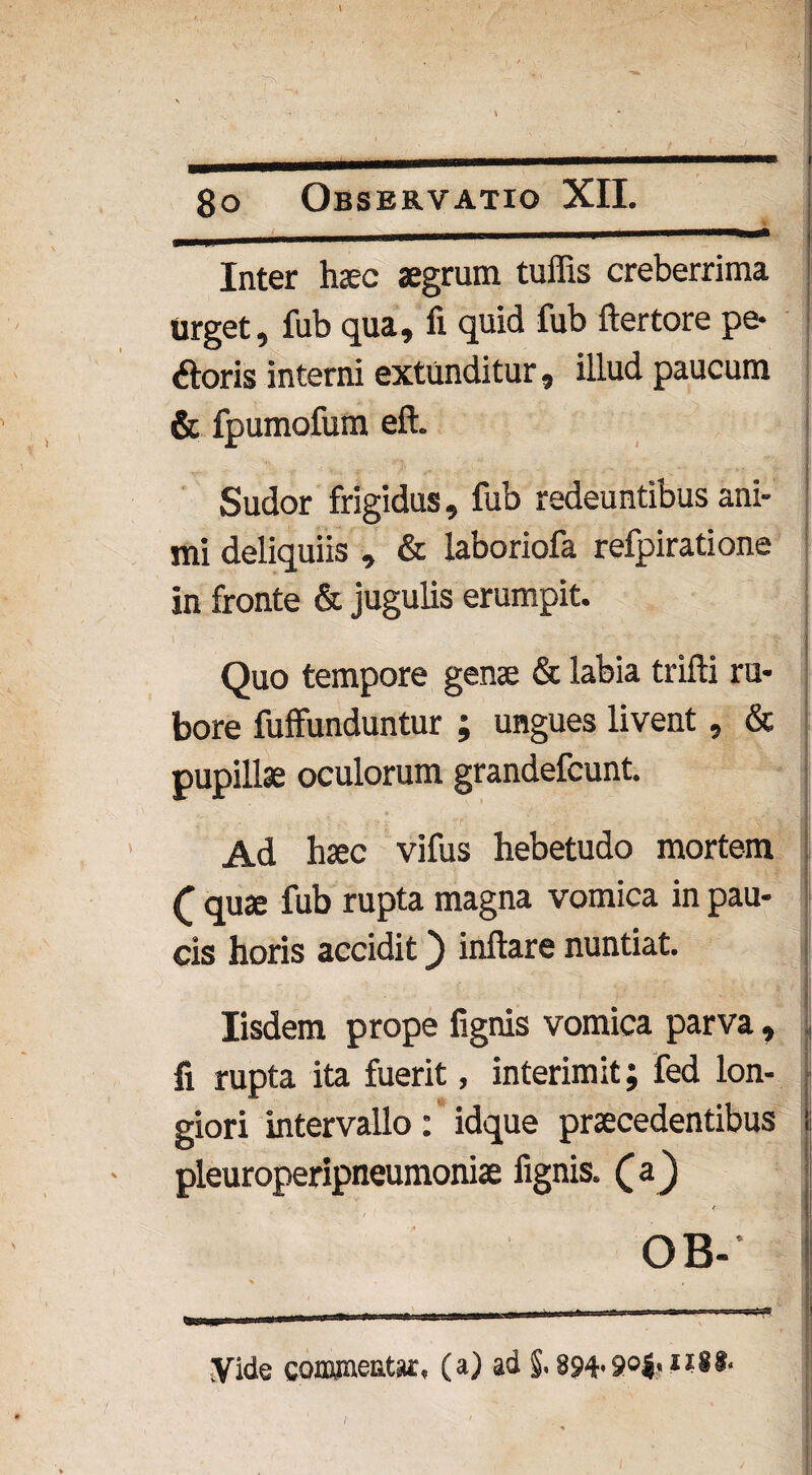 — . Inter haec aegrum tuffis creberrima Urget, fub qua, fi quid fub ftertore pe- «floris interni extunditur, illud paucum & fpumofum eft. Sudor frigidus, fub redeuntibus ani¬ mi deliquiis , & laboriofa relpiratione in fronte & jugulis erumpit. Quo tempore genae & labia trifti ru¬ bore fuffunduntur ; ungues livent, & pupillae oculorum grandefcunt. Ad haec vifus hebetudo mortem f quae fub rupta magna vomica in pau¬ cis horis accidit) inflare nuntiat. Iisdem prope fignis vomica parva, fi rupta ita fuerit, interimit; fed lon¬ giori intervallo: idque praecedentibus pleuroperipneumoniae fignis. (aj OB- yide commentar, (a) ad §. 894-9°i< /