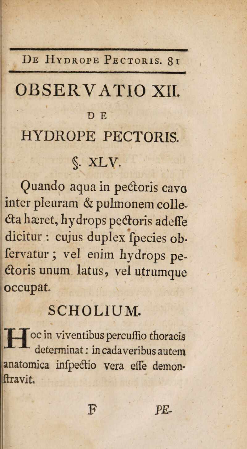 || : . . v ; - De Hydrope Pectoris. 8i OBSERVATIO XII. t D E HYDROPE PECTORIS. §. XLV. Quando aqua in pedoris cavo inter pleuram & pulmonem colle- da haeret, hydrops pedoris adeffe dicitur : cujus duplex fpecies ob- fervatur; vel enim hydrops pe¬ doris unum latus, vel utrumque occupat. SCHOLIUM. T-Toc in viventibus percuifio thoracis determinat; in cadaveribus autem anatomica infpectio vera eife demon- ftravit. F PE-