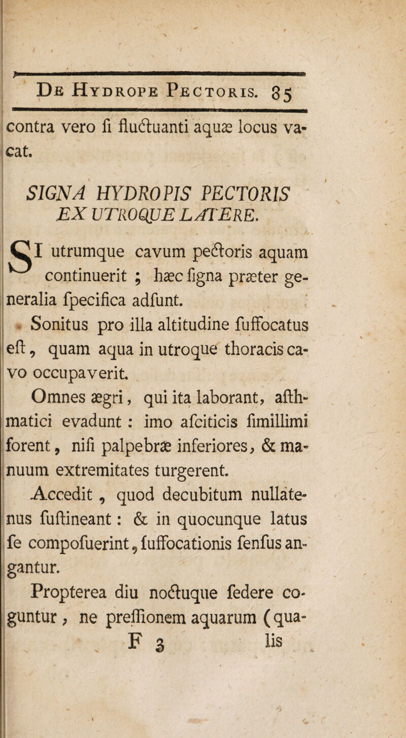 contra vero fi fluctuanti aquae locus va¬ cat, SIGNA HYDROPIS PECTORIS EX UTROQJJE LATERE. , * I utrumque cavum pedloris aquam continuerit ; haec ligna praeter ge¬ neralia fpecifica adfunt. Sonitus pro illa altitudine fufFocatus eft, quam aqua in utroque thoracis ca¬ vo occupaverit. Omnes aegri, qui ita laborant, afth- matici evadunt : imo afciticis fimillimi forent, nifi palpebrae inferiores, & ma¬ nuum extremitates turgerent. Accedit, quod decubitum nullate¬ nus fuftineant: & in quocunque latus fe compofuerint, fuffocationis fenfus an¬ gantur. Propterea diu nodtuque federe co¬ guntur , ne preffionem aquarum (qua- F 3 lis A.