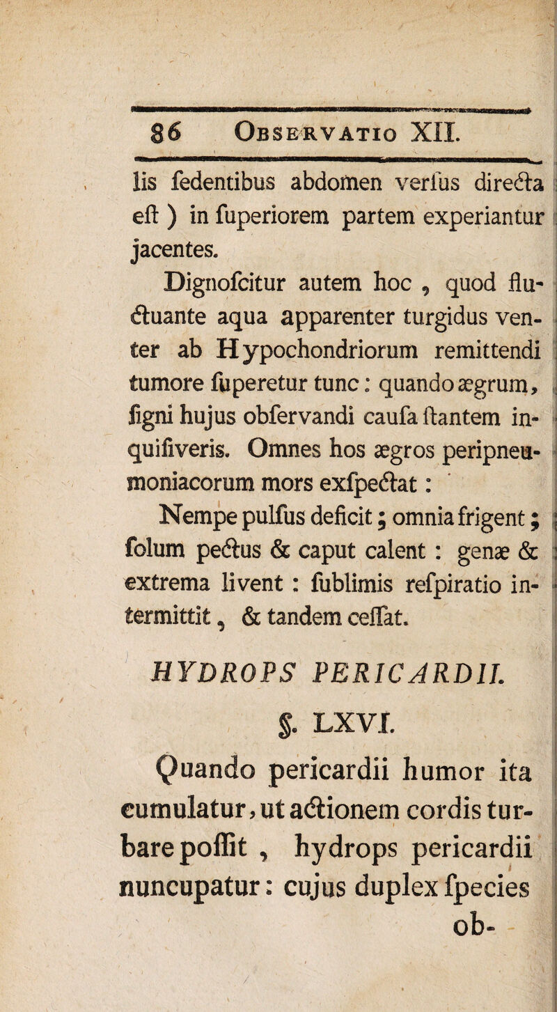 lis fedentibus abdomen verius diredta eft ) in fuperiorem partem experiantur jacentes. Dignofcitur autem hoc , quod flu- dtuante aqua apparenter turgidus ven¬ ter ab Hypochondriorum remittendi tumore fuperetur tunc: quando aegrum» ] ligni hujus obfervandi caufa flantem in- j quiliveris. Omnes hos aegros peripneu- moniacorum mors exfpedtat: Nempe pulfus deficit; omnia frigent; ; folum pedtus & caput calent: genae & : extrema livent : fublimis refpiratio in- • termittit, & tandem ceiTat. HYDROPS PERICARDII %. LXVI. Quando pericardii humor ita cumulatur, ut adtionem cordis tur¬ bare poflit , hydrops pericardii nuncupatur: cujus duplex fpecies ob-