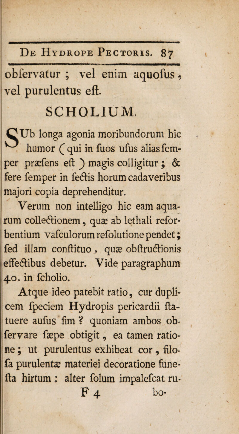 obfervatur ; vel enim aquofus, vel purulentus eft. SCHOLIUM. CUb longa agonia moribundorum hic ^ humor (_ qui in fuos ufus alias fem- per praefens eft ) magis colligitur ; & fere femper in fe<ftis horum cadaveribus majori copia deprehenditur. Verum non intelligo hic eam aqua¬ rum colleftionem, quse ab lethali refor- bentium vafculorum refolutione pendet; fed illam conftituo , quae obftrudlionis effedlibus debetur. Vide paragraphum 40. in fcholio. Atque ideo patebit ratio, cur dupli¬ cem fpeciein Hydropis pericardii fta- tuere aufus fim ? quoniam ambos ob- fervare faepe obtigit, ea tamen ratio¬ ne ; ut purulentus exhibeat cor, filo- fa purulentae materiei decoratione fune- fta hirtum: alter folum impalefcat ru- F 4 bo-