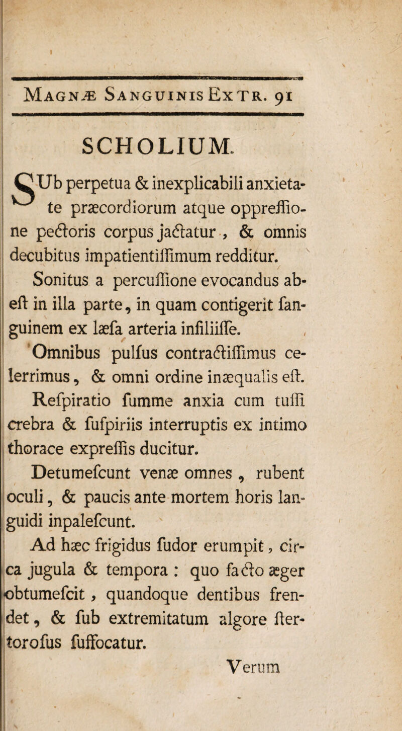 SCHOLIUM. Ub perpetua & inexplicabili anxieta¬ te praecordiorum atque oppreffio- ne pedoris corpus jadatur , & omnis decubitus impatientillimum redditur. Sonitus a percullione evocandus ab- eft in illa parte, in quam contigerit fan- guinem ex laefa arteria infiliifle. Omnibus pulfus contradidimus ce¬ lerrimus , & omni ordine inaequalis eft. Refpiratio fumme anxia cum tuffi crebra & fufpiriis interruptis ex intimo thorace expreffis ducitur. Detumefcunt venae omnes , rubent oculi, & paucis ante mortem horis lan¬ guidi inpalefcunt. Ad haec frigidus fudor erumpit, cir¬ ca jugula & tempora : quo fa do ager obtumefcit, quandoque dentibus fren¬ det , & fub extremitatum algore fter- torofus fuffocatur. Verum