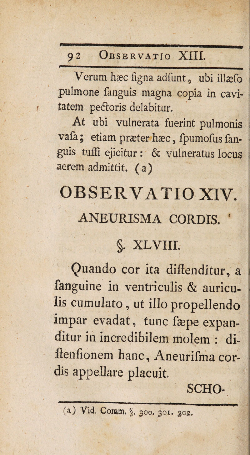 Hi Verum haec figna adfunt, ubi illaefo pulmone fanguis magna copia in cavi¬ tatem pedtoris delabitur. At ubi vulnerata fuerint pulmonis vafa; etiam praeter haec, fpumofus fan¬ guis tuffi ejicitur: & vulneratus locus | aerem admittit, (a) |ili f OBSERVATIO XIV. ANEURISMA CORDIS. ' §. XLviir. Quando cor ita diftenditur, a i fanguine in ventriculis & auricu- ■ lis cumulato, ut illo propellendo j impar evadat, tunc faepe expan¬ ditur in incredibilem molem : di- f llenfionem hanc, Aneurifma cor¬ dis appellare placuit. SCHO- (a) Vid. Conam. §. 300, 301. 303.