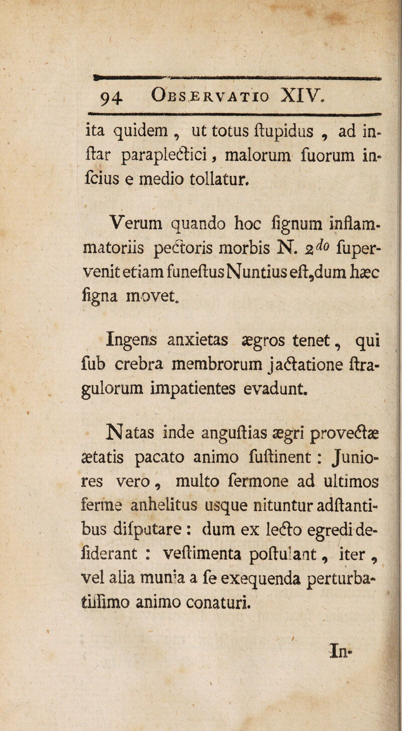 -—- —ir t imi-liMr.,- . ■ifl|rfMiBtrrTrpr 94 Observatio XIV. ita quidem , ut totus ftupidus , ad in- ftar parapledici, malorum fuorum ia- fcius e medio tollatur. 'vf V  . - , , . Verum quando hoc fignum inflam¬ matoriis pedoris morbis N. 2* fuper- venit etiam funeftus N untius eft,dum haec ligna inovet. Ingens anxietas aegros tenet, qui fub crebra membrorum jadatione ftra- gulorum impatientes evadunt. N atas inde anguftias aegri provedae aetatis pacato animo fuftinent: Junio¬ res vero, multo fermone ad ultimos ferrne anhelitus usque nituntur aditanti¬ bus difputare : dum ex ledo egredi de- fiderant : veftimenta poftulant, iter , vel alia mun‘a a fe exequenda perturba- tiiflmo animo conaturi. In*