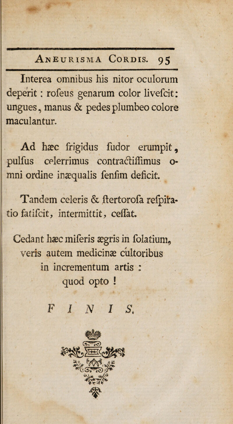 Interea omnibus his nitor oculorum deperit: rofeus genarum color livefcit: ungues, manus & pedes plumbeo colore maculantur. * Ad haec frigidus fudor erumpit, pulfus celerrimus contracliffimus o- mni ordine inaequalis fenfim deficit. Tandem celeris & ftertorofa refpifa- tio fatifcit, intermittit, ceflat. Cedant haec miferis aegris in folatium, veris autem medicinae cultoribus in incrementum artis ; quod opto ! * >k FINIS.