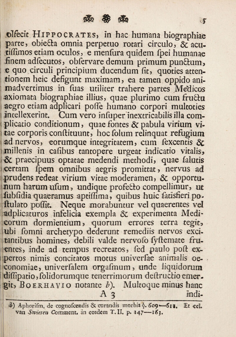 1 olfecit Hippocrates, in hac humana biographiae j parte, obiefta omnia perpetuo rotari circulo, & acu- tiffimos etiam oculos, e menfura quidem fpei humanae ■ finem adfecutos, obfervare demum primum punftum, t e quo circuli principium ducendum fit, quoties atten- 1 tionem heic defigunt maximam , ea tamen oppido ani- ; madvertimus in fuas utiliter trahere partes Me“dicos axiomata biographiae illius, quae plurimo cum fru£ta aegro etiam adplicari pofie humano corpori multoties antellexerint. Gum vero infuper inextricabilis illa com- 1 plicatio conditionum, quae fontes & pabula virium vi- itae corporis conftituunt, hocfolum relinquat refugium ) ad nervos, eorumque integritatem, cum fexcentis dc millenis in cafibus tantopere urgeat indicatio vitalis, , & praecipuus optatae medendi methodi, quae falutis icertam fpem omnibus aegris promittat, nervus ad iiprudens redeat virium vitae moderamen, & opportu- ijnum harum ufum, undique profeiio compellimur, ut lifubfidia quaeramtis aptiflima, quibus huic fatisfieripo- iflulato pofiic. Neque morabuntur vel quaerentes vel jadplicaturos infelicia exempla & experimenta Medi¬ corum dormientium, quorum errores terra tegit, ubi fomni archetypo dederunt remediis nervos exci¬ tantibus homines, debili valde nervofo lyftemate fru- •entes, inde ad tempus recreatos, fed paulo pofl: ex¬ pertos nimis concitatos motus univerfae animalis oe¬ conomiae, univerfalem orgarmum, unde liquidoruta diffipatio,folidorumque tenerrimorum deftrucHo emer¬ git, JBoerhavio notante b). Multoque minus hanc A 3 ‘B) Aphorifm. de cognofeendis & corandfs 'morbis<el. van Swieten Comment. in eosdem T.IL p. 147—