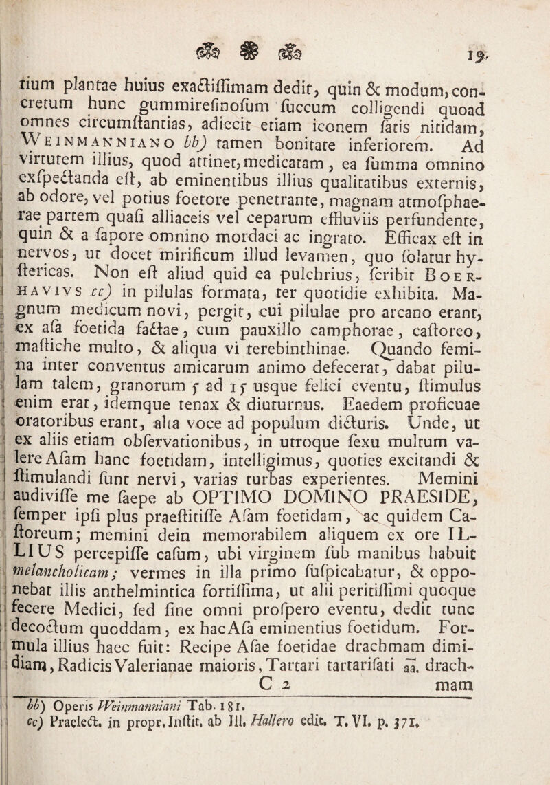 tium plantae huius exaaiffimam dedit, qub & modum, con- ; cretum hunc gummirefinofum Tuccum colligendi quoad ! ornnes circumflandas, adiecit etiam iconem fatis nitidam, \\ E1N M A N NIA N o tamen bonitate inferiorem. Ad virtutem illius, quod attinet, medicatam, ea fumma omnino exfpeflanda efl, ab eminentibus illius qualitatibus externis, ab odore, vel potius foetore penetrante, magnam atmofphae- rae partem quafi alliaceis vel ceparum effluviis perfundente, I quin & a fapore omnino mordaci ac ingrato. Efficax efl in I! nervos, ut docet mirificum illud levamen, quo folatur hy- I ftcricas. Non efl aliud quid ea pulchrius, fcribit Boer- ] HAViYs ccj in pilulas formata, ter quotidie exhibita. Ma- I medicum novi, pergit, cui pilulae pro arcano erant, i ex a^ foetida faflae, cum pauxillo camphorae, cafloreo, j mafliche multo, 45c aliqua vi terebinthinae. Quando femi- i na inter conv^entus amicarum animo defecerat^J^dabat pilu- f lam talem, granorum f ad if usque felici eventu, ftimulus :l enim erat , idemque tenax & diuturnus. Eaedem proficuae oratoribus erant, aha voce ad populum difturis. Unde, ut I ex aliis etiam obfervationibus , in utroque fexu multum va- ^ lereAfam hanc foetidam, intelligimus, quoties excitandi & t ftimulandi funt nervi, varias turbas experientes. Memini I audiviffe me faepe ab OPTIMO DOMUSIO PRAESIDE, I femper ipfi plus praeftitifTe Aiam foetidam quidem Ca- i floreum; memini dein memorabilem aliquem ex ore IL¬ LIUS percepiffe cafum, ubi virginem fub manibus habuit melancholicam; vermes in illa primo fufpicabatur, & oppo- i nebat illis anthelmintica forriffima, ut alii peritiflimi quoque j i fecere Medici, fed fine omni profpero eventu, dedit tunc M decoftum quoddam, ex hacAfa eminentius foetidum. For- t niula illius haec fuit: Recipe Afae foetidae drachmam dimi¬ diam, Radicis Valerianae maioris,Tartari tartarifati drach- C 2 mam l>l>) Operis fVeinnianmani Tab. 18i*