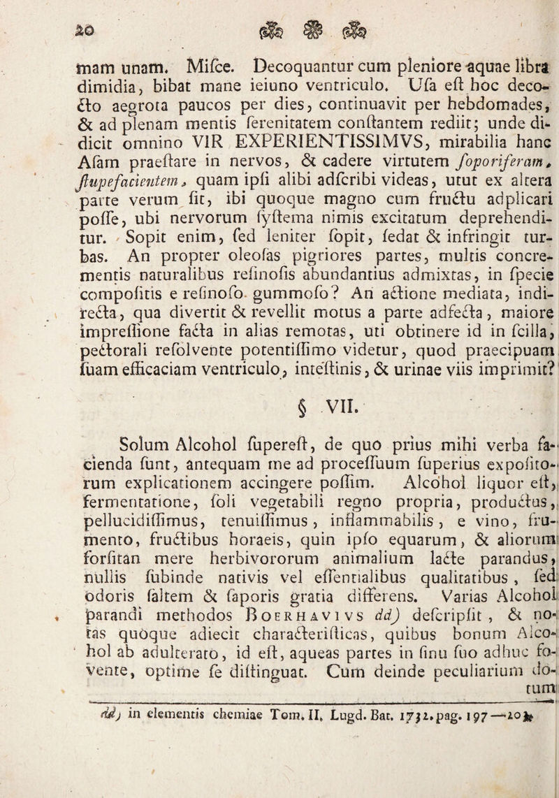 tnam unam* Mifce. Decoquantur cum pleniore ^quae libra dimidia, bibat mane ieiuno ventriculo* Ufa eft hoc deco¬ cto aegrota paucos per dies, continuavit per hebdomades, & ad plenam mentis ferenitatem conflantem rediit; unde di¬ dicit omnino VIR EXPERIENTISSIMVS, mirabilia hanc Afarn praeflare in nervos, & cadere virtutem foporiferam, Jlupefacleiitem ^ quam ipfi alibi adfcribi videas, utut ex altera parte verum fit, ibi quoque magno cum fruflu adplicari pofTe, ubi nervorum fyftema nimis excitatum deprehendi¬ tur. Sopit enim, fed leniter fbpit, fedat & infringit tur¬ bas. An propter oleofas pigriores partes, multis concre¬ mentis naturalibus refinofis abundantius admixtas, in fpecie compolitis e refinofo. gummofo? An adPone mediata, indi- redla, qua divertit revellit motus a parte adfeffca, maiore impreflione fadla in alias remotas, uti obtinere id in fcillai pedlorali refolvente potentiflimo videtur, quod praecipuam fuam efficaciam ventriculo, inteflinis, & urinae viis imprimit?' § VII. Solum Alcohol fuperefl, de quo prius mihi verba fa-^ denda funt, antequam me ad procefTuum fuperius expolito-^ rum explicationem accingere poffim. Alcohol liquor efl,; fermenratione, foli vegetabili regno propria, produdtus, pellucidiflimus, tenuilfimus, infiamrnabilis, e vino, fru¬ mento, frudibus horaeis, quin ipfo equarum, & aliorum forfitan mere herbivororum animalium lade parandus, nullis fiibinde nativis vel effennalibus qualitatibus , fed odoris faltem & faporis gratia differens. Varias Alcohol parandi methodos Boerhavivs dd) delcripfit , & no-: tas quoque adieclc charadlerifficns, quibus bonum Alco-: * hol ab adulterato, id efl, aqueas partes in finu fuo adhuc fo¬ vente, optime fe diltinguac. Cum deinde peculiarium do¬ tum: ddj in elementis chemiae Toin*II, Lugd. Bat. I7^i*pag. 197—10^