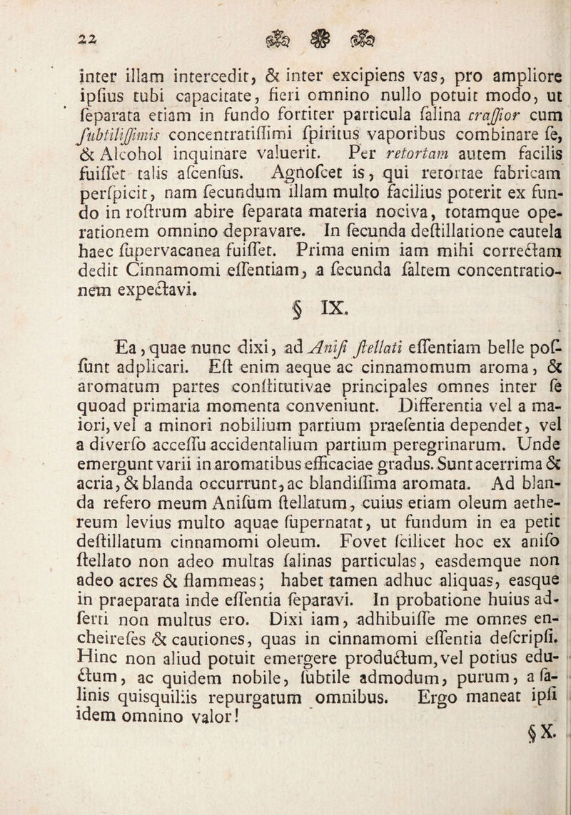2>Z ^ ^ inter illam intercedit, & inter excipiens vas, pro ampliore ipfius tubi capacitate, fieri omnino nullo potuit modo, ut feparara etiam in fundo fortiter particula falina crajfior cum fiibtiUJfwiis concentratiffimi fpiritus vaporibus combinare fe, & Alcohol inquinare valuerit. Per retortam autem facilis fuiffet talis afcenfus. Agnofcet is, qui retortae fabricam perfpicit, nam fecundum illam multo facilius poterit ex fun¬ do in roftrum abire feparata materia nociva, totamque ope¬ rationem omnino depravare. In fecunda deftillatione cautela haec fupervacanea fuiffet. Prima enim iam mihi correftam dedit Cinnamomi effentiam^ a fecunda faltem concentratio¬ nem expe£lavi. § IX. Ea,quae nunc dixi, z^Anlfi fteUati effentiam belle poff funt adplicari. Eft enim aeque ac cinnamomum aroma, 6c aromatum partes coniti tuti vae principales omnes inter fe quoad primaria momenta conveniunt. Differentia vel a ma¬ iori, vel a minori nobilium partium praefentia dependet, vel a diverfo acceffu accidentalium partium peregrinarum. Unde emergunt varii in aromatibus efficaciae gradus. Suntacerrima & acria, & blanda occurrunt^ ac blandiffima aromata. Ad blan¬ da refero meum Anifum ftellatum, cuius etiam oleum aethe- reum levius multo aquae fupernatnt, ut fundum in ea petit deftillatum cinnamomi oleum. Fovet fcilicet hoc ex anifo ftellato non adeo multas falinas particulas, easdemque non adeo aeres & flammeas; habet tamen adhuc aliquas, easque in praeparata inde effentia feparavl. In probatione huius ad- ferri non multus ero. Dixi iam, adhibuiffe me omnes en- cheirefes & cautiones, quas in cinnamomi effentia defcripfi. Hinc non aliud potuit emergere produ£lum, vel potius edu- ftum, ac quidem nobile, fubtile admodum, purum, a fa- linis quisquiliis repurgatum omnibus. Ergo maneat ipfi idem omnino valor! §X.