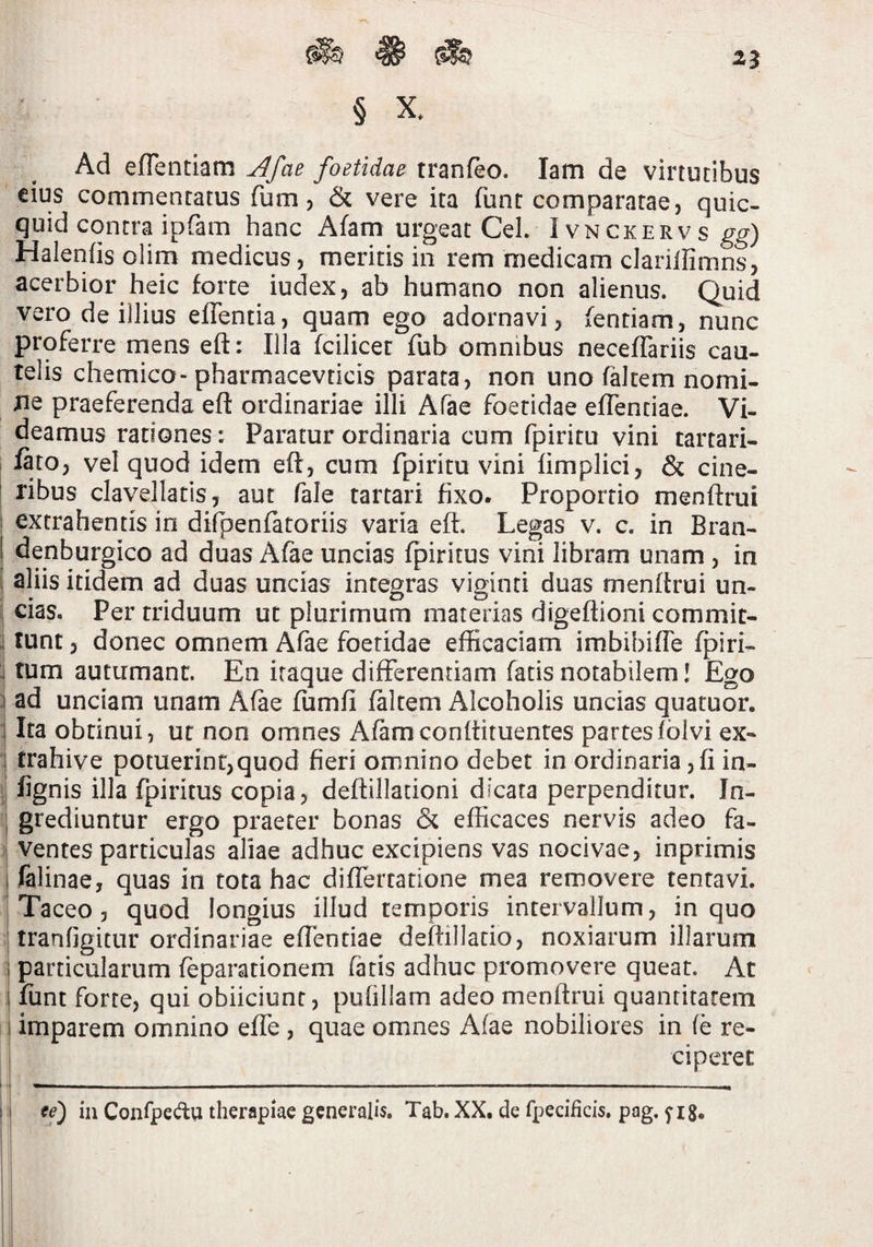 Ad efTentiam ^fae foetidae tranfeo. lam de virtutibus eius commentatus fum j & vere ita fune comparatae, qiiic- quid contra ipfam hanc Afam urgeat Cei. Ivnckervs gg) Halenfisolim medicus, meritis in rem medicam clarillimns, acerbior heic forte iudex, ab humano non alienus. Quid vero de illius effentia, quam ego adornavi, fentiam, nunc proferre mens eft: Illa fcilicet fub omnibus neceffariis cau¬ telis chemico-pharmacevticis parata, non uno fMtem nomi¬ ne praeferenda eft ordinariae illi Afac foetidae eflentiae. Vi¬ deamus rationes: Paratur ordinaria cum fpiritu vini tartari- lato, vel quod idem eft, cum fpiritu vini limplici, & cine- I ribus clavellatis, aut fale tartari fixo. Proportio menftrui I extrahentis in dilpenfatoriis varia eft. Legas v. c. in Bran- j denburgico ad duas Afae uncias fpiritus vini libram unam, in I aliis itidem ad duas uncias integras viginti duas menftrui un- j cias. Per triduum ut plurimum materias digeftioni commit- j tunt, donec omnem Afae foetidae efficaciam imbibifte ^iri- : fum autumant. En iraque differentiam fatis notabilem I Ego i ad unciam unam Afae fumfi faltem Alcoholis uncias quatuor. ] Ita obtinui, ut non omnes Afamconftituentes partesfblvi ex- 'I trahive potuerint,quod fieri omnino debet in ordinaria, fi in- ij lignis illa fpiritus copia, deftillacioni dicata perpenditur. In- i grediuntur ergo praeter bonas & efficaces nervis adeo fa- -1 ventes particulas aliae adhuc excipiens vas nocivae, inprimis I felinae, quas in tota hac differtatione mea removere tentavi. Taceo, quod longius illud temporis intervallum, in quo I tranfjgitur ordinariae eflentiae deftillatio, noxiarum illarum I particularum feparationem fatis adhuc promovere queat. At I funt forte, qui obiiciunt, pufillam adeo menftrui quantitatem i imparem omnino effe , quae omnes Afae nobiliores in fe re- I ciperet I -i .— - — II te) in Confpedq therapiae generalis. Tab. XX. de fpecificis, pag. ^ ig. i i I