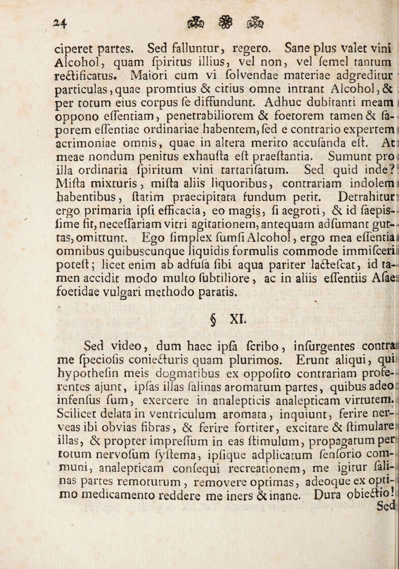 ciperet partes. Sed falluntur, regero. Sane plus valet vini Alcohol, quam fpiritus illius, vel non, vel femel tantum reftificatus# Maiori cum vi folvendae materiae adgreditur particulas,quae promtius & citius omne intrant Alcohol, per totum eius corpus fe diffundunt. Adhuc dubitanti meam ; oppono effentiam, penetrabiliorem & foetorem tamen & fa- porem effentiae ordinariae habentem, (ed e contrario expertem acrimoniae omnis, quae in altera merito accufanda eft. At meae nondum penitus exhaufta elf praedantia. Sumunt prou illa ordinaria fpiritum vini tartarifatum. Sed quid inde?^ Mida mixturis, mida aliis liquoribus, contrariam indolemi habentibus, datim praecipitata fundum perit. Detrahitur'' ergo primaria ipd efficacia, eo magis, fi aegroti, & id faepis— fime fir,necefrariam vitri agitationem, antequam adfumant gur-- fas,omittunt. Ego fimplex fumfiAlcohol, ergo mea effentiai omnibus quibuscunque liquidis formulis commode immifceriii poted; licet enim ab adfufa fibi aqua pariter ladfefcat, id ta¬ men accidit modo multo fubtiliore, ac in aliis effentiis Afaei^ foetidae vulgari methodo paratis. * § XI. Sed video, dum haec ipfa fcribo, infurgentes contrais me fpeciofis coniefturis quam plurimos. Erunt aliqui, qui ! hypothefin meis dogmatibus ex oppofito contrariam profe¬ rentes ajunt, ipfas illas falinas aromatum partes, quibus adeo: infenfus fum, exercere in analepticis analepticam virtutem. Scilicet delata in ventriculum aromata, inquiunt, ferire ner-< veas ibi obvias fibras, & ferire fortiter, excitare & fiimulare: illas, & propter imprefium in eas dimulum, propagatum per: totum nervofiim fydema, ipfique adplicacum fenforio corn- muni, analepticam confequi recreationem, me igitur fali-^ nas partes remoturum , removere optimas, adeoque ex opii~i jno medicamento reddere me iners & inane. Dura obiedlio!