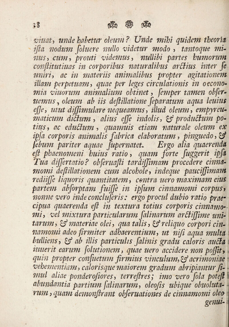 viucit-^ imdehahettiT oleum? Unde mihi quidem theofm ifta nodum foluere nullo videtur modo ? tantoque mu mis^ cum-i prouti videmus^ nuUibi partes humorum conjlimtiuas in corporibus naturalibus ar£lius inter fe finiri-) ac in materiis animalibus propter agitationem illam perpetuatu y quae per leges circulationis in oecono- mia viuorum animalium obtinet y femper tamen obfer* nemus ^ oleum ab iis dejiilktmie jeparatum aqua leuius ejjcy utut diffimulare nequeamus y illtid oleum y empyreu- maticimi diBum y alius ejfe indolis y produBum po- tiusy ac cduButn y quamuis etiam naturale oleum ex ipfa corporis animalis fabrica elaboratum y pinguedo y ^ febum pariter aquae fupernatet. Ergo alia quaerenda eft phaenomeni huius ratio y quam forte fuggerit ipfa Tua dijfertatio? obferuafti tardijfimam procedere cinna^ motni deftillationem cum alcoholcy indeque pauciffttnam rediiffe liqums quantitatem y centra nero maximatn eius partem abforptam fuiffe in ipfum cimiatnomi corpus y nonne vero inde concluferis: ergo procul dubio ratio prae- cipua quaerenda eft in textura totius corporis cinnamo-^ mi y vel mixtura particularum falinarum arBiJJime uni¬ tarum y ^ materiae olei y qua talis y ^ reliquo corpori cin- namoiiii adeo firmiter adhaerentium y ut nifi aqua ?nulta hulliens y ab illis particulis falinis gradu caloris auBa: imierit earum folutmicmy quae uero accidere non pojjity. quin propter confuetum firinius vinculuiHy^acrmioniae vehementiam y caloris que maiorem gradum abripiantur fi- ?mil aliae ponderojioresy terreftres; mto vero fola poteftl abundantia partium faUnarujUy oleofis ubique obuoluta-- rum y quam demonftrant obferuationes de cinnamomi olea; genui'
